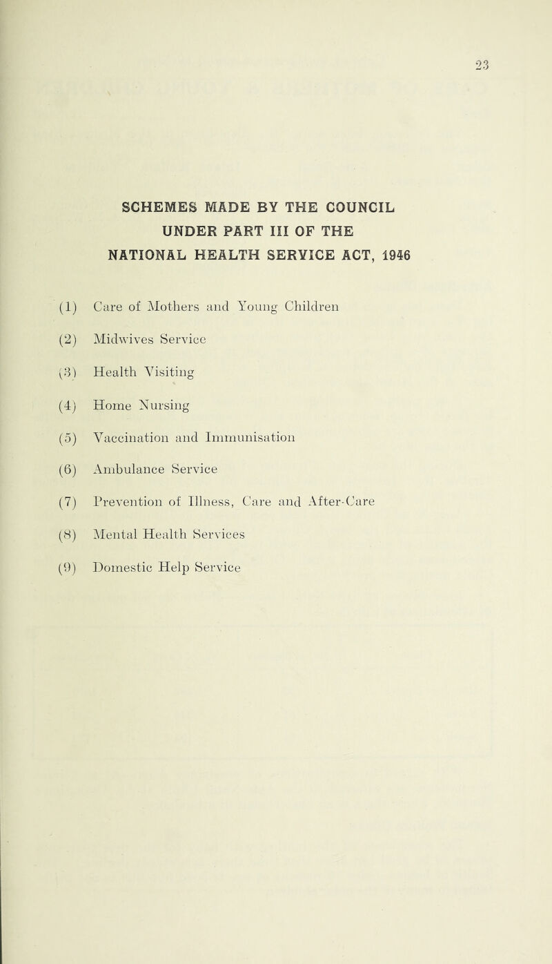 SCHEMES MADE BY THE COUNCIL UNDER PART III OF THE NATIONAL HEALTH SERVICE ACT, 1946 (1) Care of Mothers and Young Children (2) Midwives Service (81 Health Visiting (4) Home Nursing (5) Vaccination and Immunisation (6) Ambulance Service (7) Prevention of Illness, Care and After-Care (8) Mental Health Services (9) Domestic Help Service