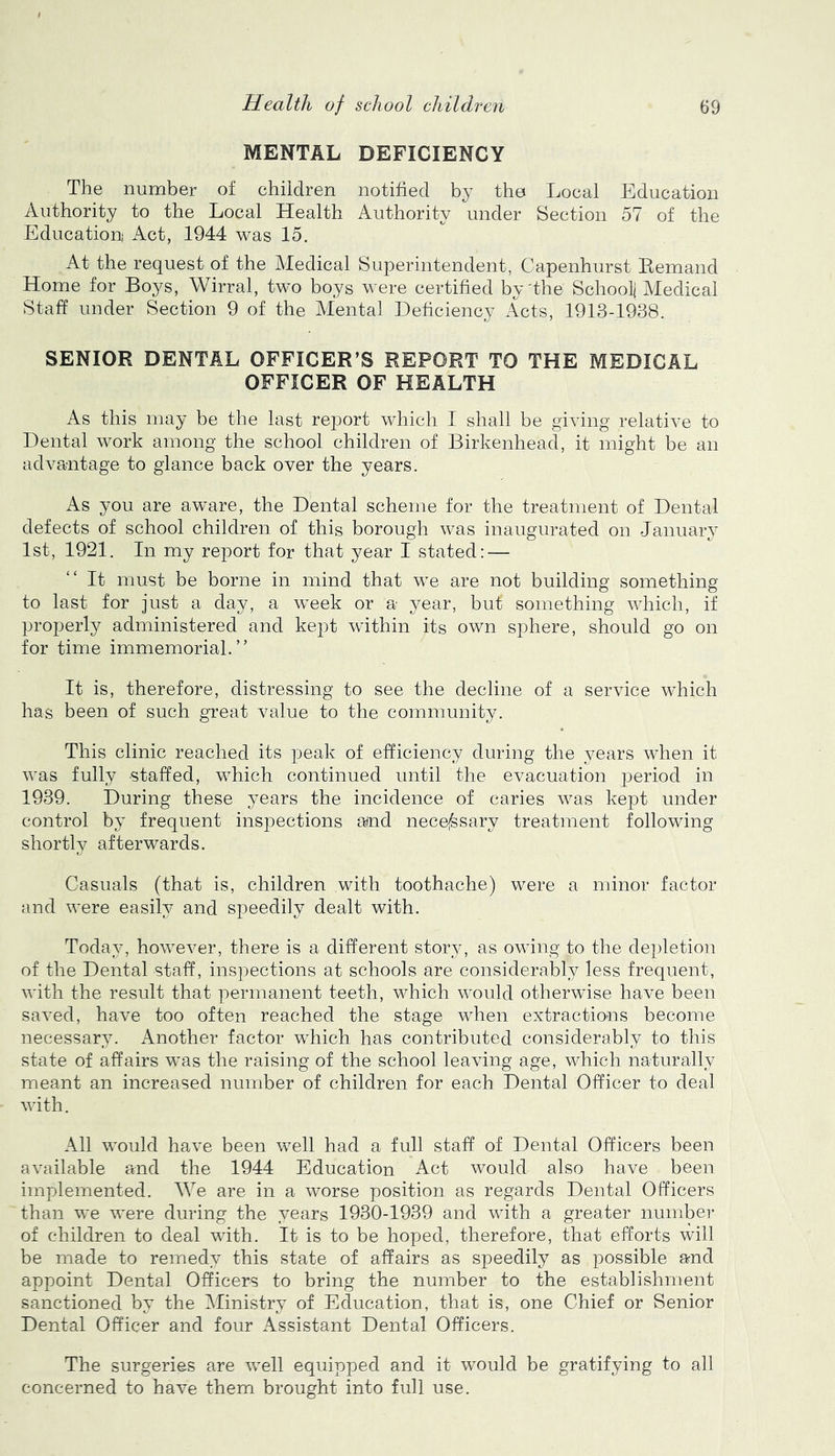 MENTAL DEFICIENCY The number of children notified by the Local Education Authority to the Local Health Authority under Section 57 of the Education Act, 1944 was 15. At the request of the Medical Superintendent, Capenhurst Remand Home for Boys, Wirral, two boys were certified by'the School] Aledical Staff under Section 9 of the Mental Deficiency Acts, 1913-1938. SENIOR DENTAL OFFICER’S REPORT TO THE MEDICAL OFFICER OF HEALTH As this may be the last report which I shall be giving relative to Dental work among the school children of Birkenhead, it might be an advantage to glance back over the years. As you are aware, the Dental scheme for the treatment of Dental defects of school children of this borough was inaugurated on January 1st, 1921. In my report for that year I stated: — It must be borne in mind that we are not building something to last for just a day, a week or a year, but something which, if properly administered and kept within its own sphere, should go on for time immemorial.” It is, therefore, distressing to see the decline of a service which has been of such great value to the community. This clinic reached its peak of efficiency during the years when it was fully staffed, which continued until the evacuation period in 1939. During these years the incidence of caries was kept under control by frequent inspections amd necessary treatment following shortly afterwards. Casuals (that is, children with toothache) were a minor factor and were easily and speedily dealt with. Today, however, there is a different story, as owing to the depletion of the Dental staff, inspections at schools are considerably less frequent, with the result that permanent teeth, which would otherwise have been saved, have too often reached the stage when extractions become necessary. Another factor which has contributed considerably to this state of affairs was the raising of the school leaving age, which naturally meant an increased number of children for each Dental Officer to deal with. All would have been well had a full staff of Dental Officers been available and the 1944 Education Act would also have been implemented. We are in a worse position as regards Dental Officers than we were during the years 1930-1939 and with a greater number of children to deal with. It is to be hoped, therefore, that efforts will be made to remedy this state of affairs as speedily as possible and appoint Dental Officers to bring the number to the establishment sanctioned by the ^Ministry of Education, that is, one Chief or Senior Dental Officer and four Assistant Dental Officers. The surgeries are well equipped and it would be gratifying to all concerned to have them brought into full use.