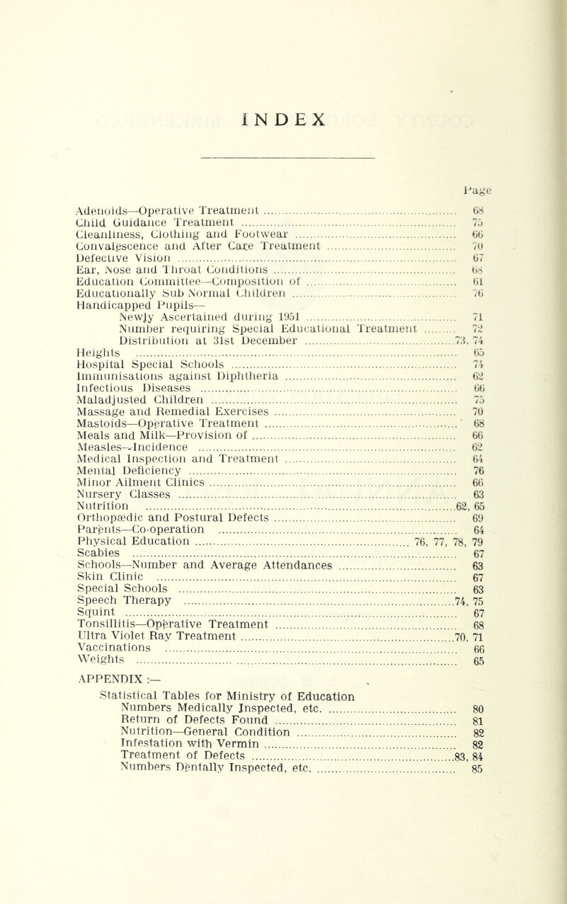 INDEX l^age Adenoids—Operative Treatinenl GS Ciiiid Guidance Treatment 70 Cleaiiiiness, Clothing and Footwear GG Convalescence and Alter Care Treatment 70 Detective Vision G7 Ear, iNose and dhroat Conditions G.s Education Committee—Composition of Gi Educationally Sub Normal Children 7G Handicapped Pupils— NewJ.y Ascertained during 1051 71 Number requiring Special Educational Treatment 7;^ Distribution at 31st December 73, 74 Heiglits GO Hospital Special Schools 74 Immunisations against Diphtheria G2 Infectious Diseases GG Maladjusted Children 70 Massage and Remedial Exercises 70 Mastoids—Operative Treatment ' G8 Meals and Milk—Provision of GG Measles-.-Incidence G2 Medical Inspection and Treatment G4 Mental Deficiency 76 Minor Ailment Clinics 66 Nursery Classes 63 Nutrition 62, 65 Orthopaedic and Postural Defects 69 Parents—Co-operation 64 Physical Education 76, 77, 78, 79 Scabies 67 Schools—Number and Average Attendances 63 Skin Clinic 67 Special Schools 63 Speech Therapy 74, 75 Squint 67 Tonsillitis—Operative Treatment 68 Ultra Violet Ray Treatment 70, 71 Vaccinations 66 Weights 65 APPENDIX :— Statistical Tables for Ministry of Education Numbers Medically Inspected, etc 80 Return of Defects Found 81 Nutrition—General Condition 82 Infestation with Vermin 82 Treatment of Defects 83, 84 Numbers Dentally Inspected, etc 85