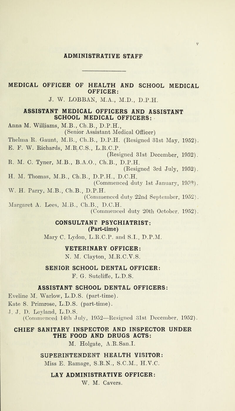 ADMINISTRATIVE STAFF MEDICAL OFFICER OF HEALTH AND SCHOOL MEDICAL OFFICER: J. W. LOBBAN, M.A., M.D., D.P.H. ASSISTANT MEDICAL OFFICERS AND ASSISTANT SCHOOL MEDICAL OFFICERS; Anna M. Williams, M.B., Ch.B., D.P.H., (Senior Assistant Medical Officer) Thelma K. Gaunt, M.B., Ch.B., D.P.H. (Resigned 31st May, 1952). E. F. W. Richards, M.R.C.S., L.R.C.P. (Resigned 31st December, 1952). R. M. C. Tyner, M.B., B.A.O., Ch.B., D.P.H. (Resigned 3rd July, 1952). H. M. Thomas, M.B., Ch.B., D.P.H., D.C.H. (Commenced duty 1st January, 195^^). W. H. Parry, M.B., Ch.B., D.P.H. (Commenced duty 22nd September, 1952). Margaret A. Lees, M.B., Ch.B., D.C.H. (Commenced duty 20th October, 1952). CONSULTANT PSYCHIATRIST; (Part-time) Mary C. Lydon, L.R.C.P. and S.I., D.P.M. VETERINARY OFFICER; N. M. Clayton, M.R.C.V.S. SENIOR SCHOOL DENTAL OFFICER: F. G. Sutcliffe, L.D.S. ASSISTANT SCHOOL DENTAL OFFICERS: Eveline M. Warlow, L.D.S. (part-time). Kate S. Primrose, L.D.S. (part-time). J. J. D. Leyland, L.D.S. (Commenced 14th July, 1952—Resigned 31st December, 1952). CHIEF SANITARY INSPECTOR AND INSPECTOR UNDER THE FOOD AND DRUGS ACTS; M. Holgate, A.R.San.I. SUPERINTENDENT HEALTH VISITOR: Miss E. Ramage, S.R.N., S.C.AI., H.V.C. LAY ADMINISTRATIVE OFFICER; W. M. Cavers.