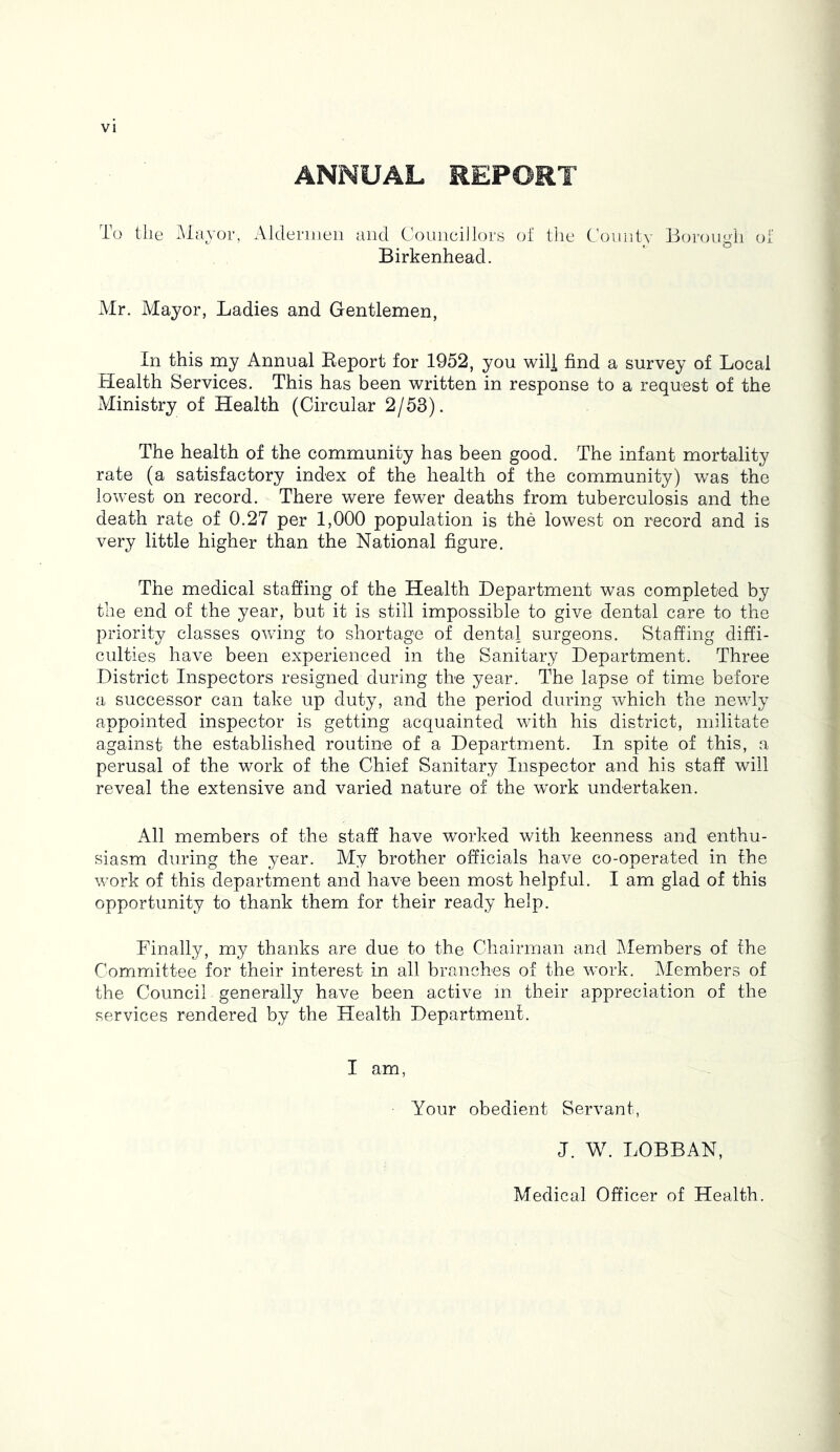ANNUAL REPORT To tile ^Mayor, Aldermen and Councillors of the Comity Borough of Birkenhead. Mr. Mayor, Ladies and Gentlemen, In this my Annual Eeport for 1952, you will find a survey of Local Health Services. This has been written in response to a request of the Ministry of Health (Circular 2/53). The health of the community has been good. The infant mortality rate (a satisfactory index of the health of the community) was the lowest on record. There were fewer deaths from tuberculosis and the death rate of 0.27 per 1,000 population is the lowest on record and is very little higher than the National figure. The medical staging of the Health Department was completed by the end of the year, but it is still impossible to give dental care to the priority classes owing to shortage of dental surgeons. Staffing diffi- culties have been experienced in the Sanitary Department. Three District Inspectors resigned during the year. The lapse of time before a successor can take up duty, and the period during which the newly appointed inspector is getting acquainted with his district, militate against the established routine of a Department. In spite of this, a perusal of the work of the Chief Sanitary Inspector and his staff will reveal the extensive and varied nature of the work undertaken. All members of the staff have worked with keenness and enthu- siasm during the year. My brother officials have co-operated in the work of this department and have been most helpful. I am glad of this opportunity to thank them for their ready help. Finally, my thanks are due to the Chairman and Members of the Committee for their interest in all branches of the work. Members of the Council generally have been active m their appreciation of the services rendered by the Health Department. I am, Your obedient Servant, J. W. LOBBAN, Medical Officer of Health.