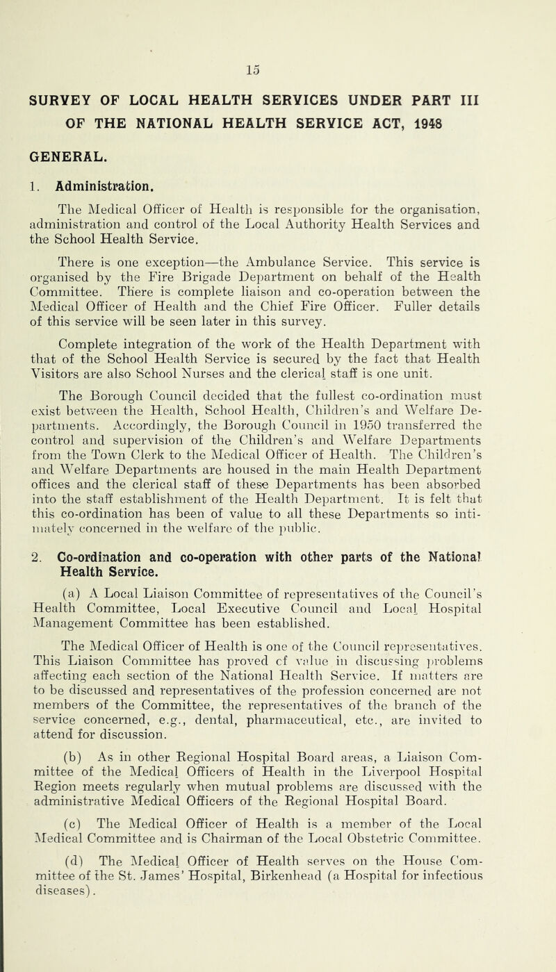SURVEY OF LOCAL HEALTH SERVICES UNDER PART III OF THE NATIONAL HEALTH SERVICE ACT, 1948 GENERAL. 1. Administration. The Medical Officer of Health is responsible for the organisation, administration and control of the Local Authority Health Services and the School Health Service. There is one exception—the Ambulance Service. This service is organised by the Fire Brigade Department on behalf of the Health Committee. There is complete liaison and co-operation between the Medical Officer of Health and the Chief Fire Officer. Fuller details of this service will be seen later in this survey. Complete integration of the work of the Health Department with that of the School Health Service is secured by the fact that Health Visitors are also School Nurses and the clerical staff is one unit. The Borough Council decided that the fullest co-ordination must exist between the Health, School Health, Children’s and Welfare De- partments. Accordingly, the Borough Council in 1950 transferred the control and supervision of the Children’s and Welfare Departments from the Town Clerk to the Aledical Officer of Health. The Children’s and Welfare Departments are housed in the main Health Department offices and the clerical staff of these Departments has been absorbed into the staff establishment of the Health Department. It is felt that this co-ordination has been of value to all these Departments so inti- mately concerned in the welfare of the public. 2. Co-ordination and co-operation with other parts of the National Health Service. (a) A Local Liaison Committee of representatives of the Council’s Health Committee, Local Executive Council and Local Hospital Management Committee has been established. The Medical Officer of Health is one of the Council representatives. This Liaison Committee has proved cf value in discussing ])roblems affecting each section of the National Health Service. If matters are to be discussed and representatives of the profession concerned are not members of the Committee, the representatives of the branch of the service concerned, e.g., dental, pharmaceutical, etc., are invited to attend for discussion. (b) As in other Eegional Hospital Board areas, a Liaison Com- mittee of the Aledical Officers of Health in the Liverpool Hospital Region meets regularly when mutual problems are discussed with the administrative Medical Officers of the Regional Hospital Board. (c) The Medical Officer of Health is a member of the Local iMedical Committee and is Chairman of the Local Obstetric Committee. (d) The Medical Officer of Health serves on the House Com- mittee of the St. James’ Hospital, Birkenhead (a Hospital for infectious diseases).
