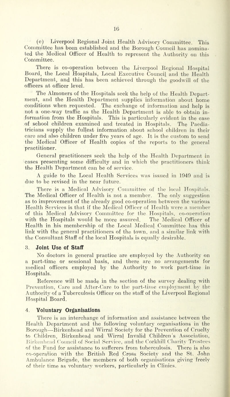 (e) Liverpool Eegional Joint Health Advisory Committee. This Committee has been established and the Borough Council has nomina- ted the Medical Officer of Health to represent the Authority on this Committee. There is co-operation between the Liverpool Eegional Hospital Board, the Local Hospitals, Local Executive Council and the Health Department, and this has been achieved through the goodwill of the officers at officer level. The Almoners of the Hospitals seek the help of the Health Depart- ment, and the Health Department supplies information about home conditions when requested. The exchange of information and help is not a one-way traffic as the Health Department is able to obtain in- formation from the Hospitals. This is particularly evident in the case of school children examined and treated in Hospitals. The Paedia- tricians supply the fullest information about school children in their care and also children under five years of age. It is the custom to send the Medical Officer of Health copies of the reports to the general practitioner. General practitioners seek the help of the Health Department in ‘cases presenting some difficulty and in which the practitioners think the Health Department can be of service. A guide to the Local Health Services was issued in 1949 and is due to be revised in the near future. There is a Medical Advisory Committee of tlie local Hospitals. The Medical Officer of Health is not a member. The only suggestion as to improvement of the already good co-operation between the various Health Services is that if the Medical Officer of Health were a member of this Medical Advisory Committee for the Hospitals, co-operation with the Hospitals would be more assured. The iMedical Officer of Health in his membership of the Local Medical Committee has this link with the general practitioners of the town, and a similar link with the Consultant Staff of the local Hospitals is equally desirable. 3. Joint Use of Staff No doctors in general practice are employed by the Authority on a part-time or sessional basis, and there are no arrangements for medical officers employed by the Authority to work part-time in Hospitals. Eeference will be made in the section of the survey dealing with Prevention, Care and After-Care to the part-time employment by the Authority of a Tuberculosis Officer on the staff of the Liverpool Eegional Hospital Board. 4. Voluntary Organisations There is an interchange of information and assistance between the Health Department and the following voluntary, organisations in the Borough—Birkenhead and Wirral Society for the Prevention of Cruelty to Children, Birkenhead and Wirral Invalid Children's Association, P)irkenl)e;i(l Coimdl of Social Service, and the Corkhill Charity Trustees of the Fund for assistance to sufferers from tuberculosis. There is also co-operation with the British Eed Cross Society and the St. John Ambulance Brigade, the members of both organisations giving freely of their time as voluntary workers, particularly in Clinics.