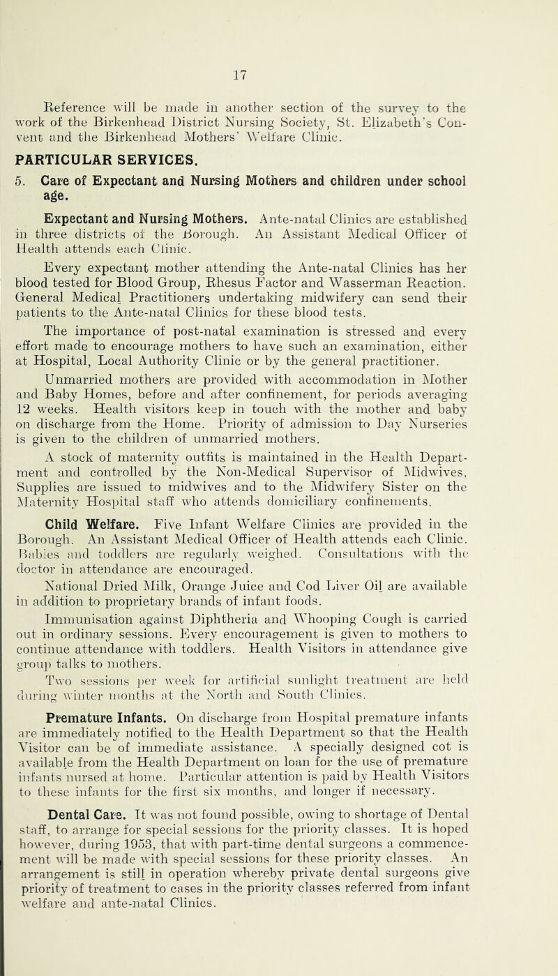 Eeference will be made in another section of the survey to the work of the Birkenhead District Nursing Society, St. Elizabeth’s Con- vent and the Birkenhead Mothers’ Welfare Clinic. PARTICULAR SERVICES. 5. Care of Expectant and Nursing Mothers and children under school age. Expectant and Nursing Mothers. Ante-natal Clinics are established in three districts of the Borough. An Assistant Medical Officer of Health attends each Clinic. Every expectant mother attending the Ante-natal Clinics has her blood tested for Blood Group, Rhesus Factor and Wasserman Reaction. General Medical Practitioners undertaking midwifery can send their patients to the Ante-natal Clinics for these blood tests. The importance of post-natal examination is stressed and every effort made to encourage mothers to have such an examination, either I at Hospital, Local Authority Clinic or by the general practitioner. Unmarried mothers are provided with accommodation in Mother and Baby Homes, before and after confinement, for periods averaging 12 weeks. Health visitors keep in touch with the mother and baby i on discharge from the Home. Priority of admission to Day Nurseries ! is given to the children of unmarried mothers. i A stock of maternity outfits is maintained in the Health Depart- ment and controlled by the Non-Medical Supervisor of IMidwives, Supplies are issued to midwives and to the Midwifery Sister on the ^laternity Hospital staff who attends domiciliary confinements. ’ Child Welfare. Five Infant Welfare Clinics are provided in the Borough. An Assistant Medical Officer of Health attends each Clinic. ' Habies and toddlers are regidarly weighed. Consultations with the I doctor in attendance are encouraged. National Dried JMilk, Orange Juice and Cod Liver Oil are available in addition to proprietary brands of infant foods. Immunisation against Diphtheria and WHooping Cough is carried out in ordinary sessions. Every encouragement is given to mothers to continue attendance with toddlers. Health Visitors in attendance give group talks to mothers. Two sessions ])er weelv for artificial sunlight treatment are held during winter months at the Nortli and South Clinics. Premature Infants. On discharge from Hospital premature infants are immediately notified to the Health Department so that the Health Visitor can be of immediate assistance. A specially designed cot is available from the Health Department on loan for the use of premature infants nursed at home. Particular attention is paid by Health Visitors to these infants for the first six months, and longer if necessary. Dental Care. It was not found possible, owing to shortage of Dental staff, to arrange for special sessions for the priority classes. It is hoped however, during 1953, that with part-time dental surgeons a commence- ment will be made with special sessions for these priority classes. An arrangement is still in operation whereby private dental surgeons give priority of treatment to cases in the priority classes referred from infant welfare and ante-natal Clinics,