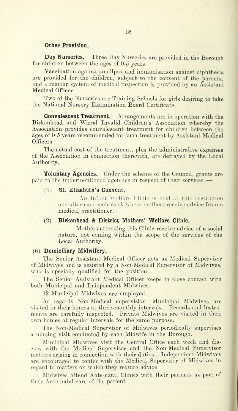 Other ProYision. Day Nurseries. Thre^e Day Nurseries are provided in the Borough for children between the ages of 0-5 years. Vaccination against smallpox and immunisation against diphtheria are provided for the children, subject to the consent of the parents, and a regular system of medical inspection is provided by an Assistant Medical Officer. Two of the Nurseries are Training Schools for girls desiring to take the National Nursery Examination Board Certificate. ConYalescent Treatment. Arrangements are in operation with the Birkenhead and Wirral Invalid Children’s Association whereby the Association provides convalescent treatment for children between the ages of 0-5 years recommended for such treatment by Assistant Medical Officers. The actual cost of the treatment, plus the administrative expenses of the Association in connection therewith, are defrayed by the Local Authority. Yoluntary Agencies. Under the scheme of the Council, grants are paid to the undermentioned agencies in respect of their services: — (1) St. Elizabeth’s Convent. An Infant Vfelfare Clinic is lield al lliis Instil ntion one afternoon each week where mothers receive advice irem a medical practitioner. (2) Birkenhead & District Mothers’ Welfare Clinic. Mothers attending this Clinic receive advice of a social nature, not coming within the scope of the services of the Local Authority. (6) Domiciliary Midwifery. The Senior Assistant Medical Officer acts as Medical Supervisor of Alidwives and is assisted by a Non-Medical Supervisor of Midwives, who is specially qualified for the position. The Senior Assistant Medical Officer keeps in close contact with both Municipal and Independent Midwives. 12 Municipal Midwives are employed. As regards Non-Medical supervision, Municipal Midwives are visited in their homes at three-monthly intervals. Eecords and instru- ments are carefully inspected. Private Midwives are visited in their own homes at regular intervals for the same purpose. The Non-Medical Supervisor of Midwives periodically supervises a nursing visit conducted by each Midwife in the Borough. Alunicipal Midwives visit the Central Office each week and dis- cuss with the Medical Supervisor and the Non-Medical Supervisor matters arising in connection with their duties. Independent Midwives fire encouraged to confer with the Medical Supervisor of Midwives in regard to matters on which they require advice. Midwives attend Ante-natal Clinics with their patients as part of their Ante-natal care of the patient.