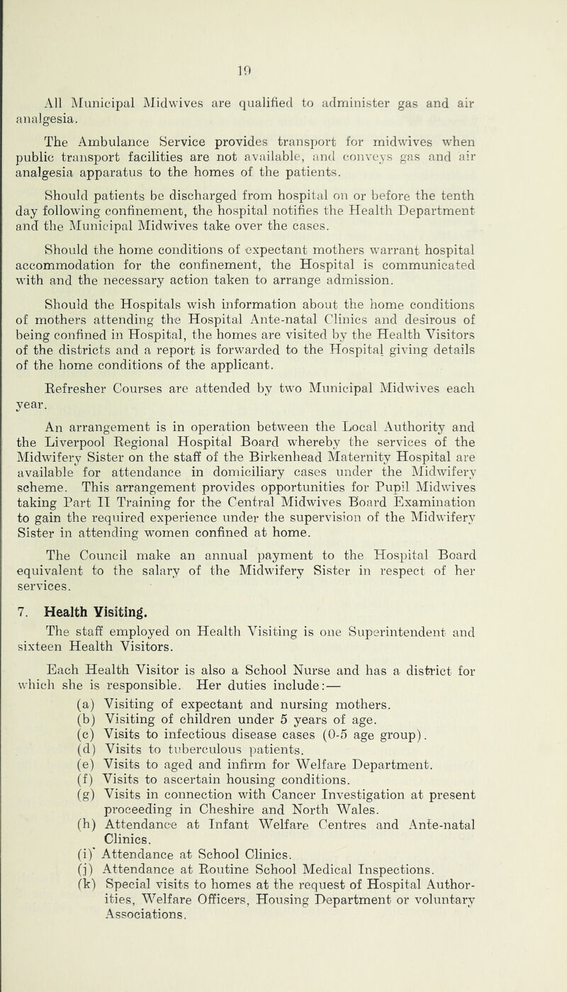 K) All Municipal Midwives are qualified to administer gas and air analgesia. The Ambulance Service provides transport for midwives when public transport facilities are not available, and conveys gas and air analgesia apparatus to the homes of the patients. Should patients be discharged from hospital on or before the tenth day following confinement, the hospital notifies the Health Department and the Municipal Midwives take over the cases. Should the home conditions of expectant mothers warrant hospital accommodation for the confinement, the Hospital is communicated with and the necessary action taken to arrange admission. Should the Hospitals wish information about the home conditions of mothers attending the Hospital Ante-natal Clinics and desirous of being confined in Hospital, the homes are visited by the Health Visitors of the districts and a report is forwarded to the Hospital giving details of the home conditions of the applicant. Eefresher Courses are attended by two Municipal Midwives each year. An arrangement is in operation between the Local Authority and the Liverpool Regional Hospital Board whereby the services of the Midwifery Sister on the staff of the Birkenhead Maternity Hospital are available for attendance in domiciliary cases under the Midwifery scheme. This arrangement provides opportunities for Pupil Midwives taking Part II Training for the Central Midwives Board Examination to gain the required experience under the supervision of the Midwifery Sister in attending women confined at home. The Council make an annual payment to the Hospital Board equivalent to the salary of the Midwifery Sister in respect of her services. 7. Health Visiting. The staff employed on Health Visiting is one Superintendent and sixteen Health Visitors. Each Health Visitor is also a School Nurse and has a district for which she is responsible. Her duties include: — (a) Visiting of expectant and nursing mothers. (bj Visiting of children under 5 years of age. (c) Visits to infectious disease cases (0-5 age group). (d) Visits to tuberculous patients. (e) Visits to aged and infirm for Welfare Department. (f) Visits to ascertain housing conditions. (g) Visits in connection with Cancer Investigation at present proceeding in Cheshire and North Wales. (h) Attendance at Infant Welfare Centres and Ante-natal Clinics. (i) ’ Attendance at School Clinics. (i) Attendance at Routine School Medical Inspections. fk) Special visits to homes at the request of Hospital Author- ities, V^elfare Officers, Housing Department or voluntary Associations.