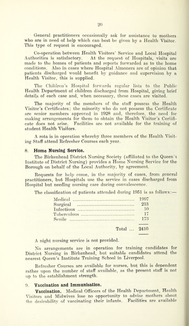 General practitioners occasionally ask for assistance to mothers who are in need of help which can best be given by a Health Visitor. This type of request is encouraged. Co-operation between Health Visitors’ Service and Local Hospital Authorities is satisfactory. At the request of Hospitals, visits are made to the homes of patients and reports forwarded as to the home conditions. Also in cases where Hospital Almoners are of opinion that patients discharged would benefit by guidance and supervision by a Health Visitor, this is supplied. The Children’s Hospital forwards regular lists to the Public Health Department of children discharged from Hospital, giving brief details of each case and, when necessary, these cases are visited. The majority of the members of the staff possess the Health Visitor’s Certificates; the minority who do not possess the Certificate are senior members approved in 1928 and, therefore, the need for making arrangements for them to obtain the Health Visitor’s Certifi- cate does not arise. Facilities are not available for the training of student Health Visitors. A rota is in operation whereby three members of the Health Visit- ing Staff attend Eefresher Courses each year. 8. Home Nursing Service. The Birkenhead District Nursing Society (affiliated to the Queen’s Institute of District Nursing) provides a Home Nursing Service for the Borough on behalf of the Local Authority, by agreement. Bequests for help come, in the majority of cases, from general practitioners, but Hospitals use the service in cases discharged from Hospital but needing nursing care during convalescence. The classification of patients attended during 1951 is as follows: — Medical 1997 Surgical 213 Infectious 10 Tuberculous 17 Senile 173 Total ... 2410 A night nursing service is not provided. No arrangements are in operation for training candidates for District Nursing in Birkenhead, but suitable candidates attend the nearest Queen’s Institute Training School in Liverpool. Eefresher Courses are available for nurses, but this is dependent rather upon the number of staff available, as the present staff is not up to the establishment strength. 0. Vaccination and Immunisation. Vaccination. Medical Officers of the Health Department, Health Visitors and Midwives lose no opportunity to advise mothers about the desirability of vaccinating their infants. Facilities are available