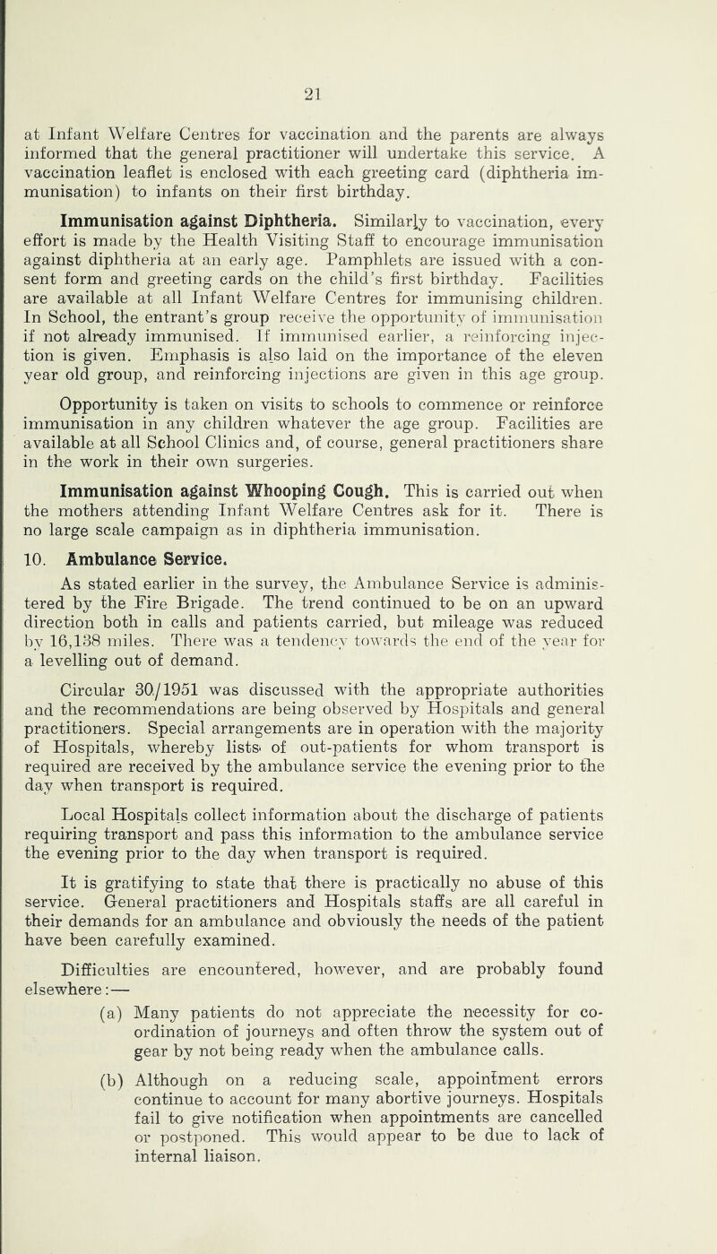 at Infant Welfare Centres for vaccination and the parents are always informed that the general practitioner will undertake this service. A vaccination leaflet is enclosed with each greeting card (diphtheria im- munisation) to infants on their first birthday. Immunisation against Diphtheria. Similarly to vaccination, every effort is made by the Health Visiting Staff to encourage immunisation against diphtheria at an early age. Pamphlets are issued with a con- sent form and greeting cards on the child’s first birthday. Facilities are available at all Infant Welfare Centres for immunising children. In School, the entrant’s group receive the opportunity of immunisation if not already immunised. If immunised earlier, a reinforcing injec- tion is given. Emphasis is also laid on the importance of the eleven year old group, and reinforcing injections are given in this age group. Opportunity is taken on visits to schools to commence or reinforce immunisation in any children whatever the age group. Facilities are available at all School Clinics and, of course, general practitioners share in the work in their own surgeries. Immunisation against Whooping Cough. This is carried out when the mothers attending Infant Welfare Centres ask for it. There is no large scale campaign as in diphtheria immunisation. 10. Ambulance Service. As stated earlier in the survey, the Ambulance Service is adminis- tered by the Fire Brigade. The trend continued to be on an upward direction both in calls and patients carried, but mileage was reduced by 16,138 miles. There was a tendency towards the end of the year for a levelling out of demand. Circular 30/1951 was discussed with the appropriate authorities and the recommendations are being observed by Hospitals and general practitioners. Special arrangements are in operation with the majority of Hospitals, whereby list& of out-patients for whom transport is required are received by the ambulance service the evening prior to the day when transport is required. Local Hospitals collect information about the discharge of patients requiring transport and pass this information to the ambulance service the evening prior to the day when transport is required. It is gratifying to state that there is practically no abuse of this service. General practitioners and Hospitals staffs are all careful in their demands for an ambulance and obviously the needs of the patient have been carefully examined. Difficulties are encountered, however, and are probably found elsewhere: — (a) Many patients do not appreciate the necessity for co- ordination of journeys and often throw the system out of gear by not being ready when the ambulance calls. (b) Although on a reducing scale, appointment errors continue to account for many abortive journeys. Hospitals fail to give notification when appointments are cancelled or postponed. This would appear to be due to lack of internal liaison.