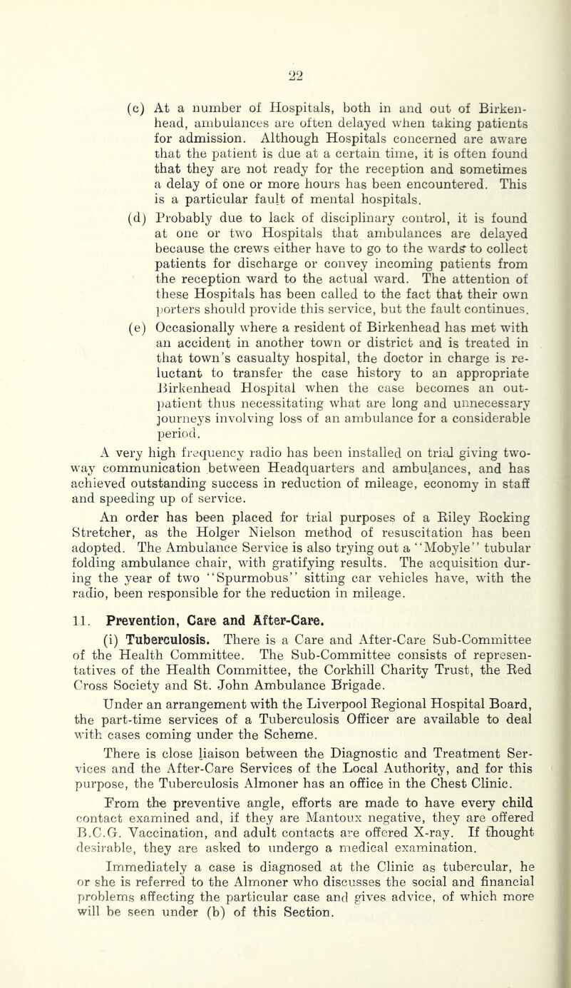 (c) At a number of Hospitals, both in and out of Birken- head, ambulances arc often delayed when taking patients for admission. Although Hospitals concerned are aware that the patient is due at a certain time, it is often found that they are not ready for the reception and sometimes a delay of one or more hours has been encountered. This is a particular fault of mental hospitals. (d) Probably due to lack of disciplinary control, it is found at one or two Hospitals that ambulances are delayed because the crews either have to go to the wards' to collect patients for discharge or convey incoming patients from the reception ward to the actual ward. The attention of these Hospitals has been called to the fact that their own porters should provide this service, but the fault continues. (e) Occasionally where a resident of Birkenhead has met with an accident in another town or district and is treated in that town’s casualty hospital, the doctor in charge is re- luctant to transfer the case history to an appropriate Birkenhead Hospital when the case becomes an out- patient thus necessitating what are long and unnecessary journeys involving loss of an ambulance for a considerable period. A very high frequency radio has been installed on trial giving two- way communication between Headquarters and ambulances, and has achieved outstanding success in reduction of mileage, economy in staff and speeding up of service. An order has been placed for trial purposes of a Eiley Eocking Stretcher, as the Holger Nielson method of resuscitation has been adopted. The Ambulance Service is also trying out a “Mobyle” tubular folding ambulance chair, with gratifying results. The acquisition dur- ing the year of two “Spurmobus” sitting car vehicles have, with the radio, been responsible for the reduction in mileage. 11. Prevention, Care and After-Care. (i) Tuberculosis. There is a Care and After-Care Sub-Committee of the Health Committee. The Sub-Committee consists of represen- tatives of the Health Committee, the Corkhill Charity Trust, the Eed Cross Society and St. John Ambulance Brigade. Under an arrangement with the Liverpool Eegional Hospital Board, the part-time services of a Tuberculosis Officer are available to deal with cases coming under the Scheme. There is close liaison between the Diagnostic and Treatment Ser- vices and the After-Care Services of the Local Authority, and for this purpose, the Tuberculosis Almoner has an office in the Chest Clinic. From the preventive angle, efforts are made to have every child contact examined and, if they are Mantoux negative, they are offered B.C.G. Vaccination, and adult contacts are offered X-ray. If thought desirable, they are asked to undergo a medical examination. Immediately a case is diagnosed at the Clinic as tubercular, he or she is referred to the Almoner who discusses the social and financial problems affecting the particular case and gives advice, of which more will be seen under (b) of this Section.