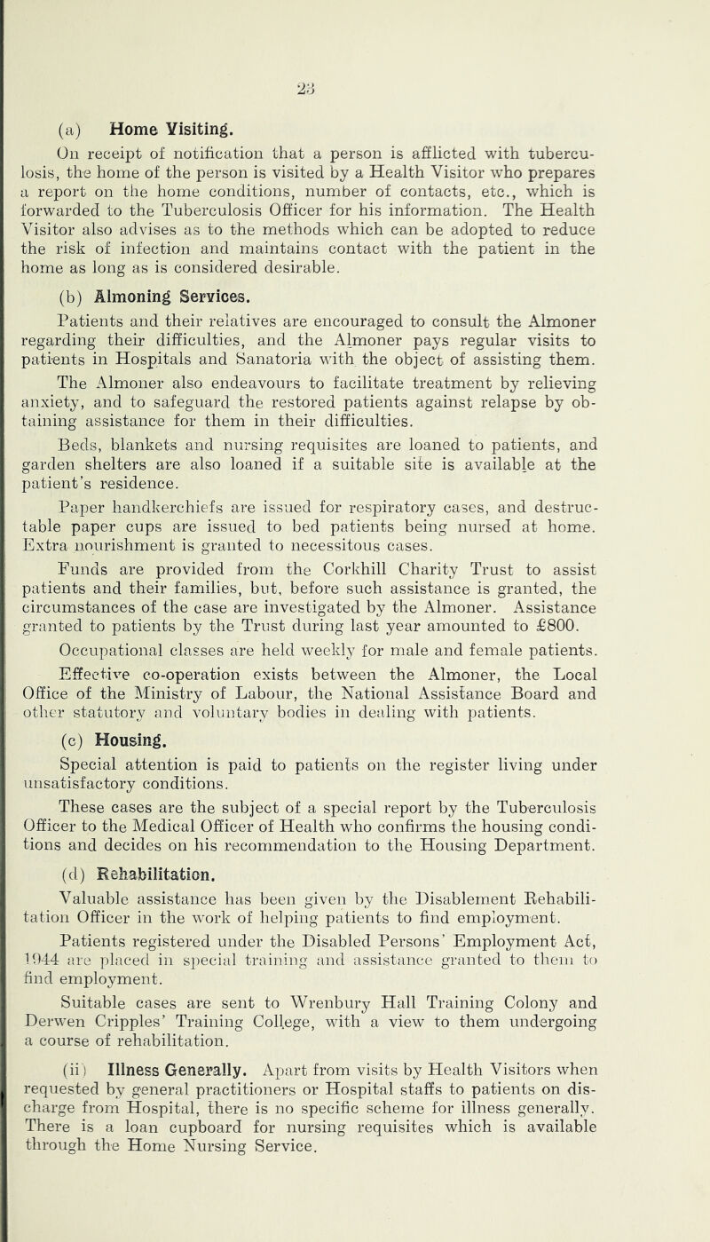 2;: (a) Home Visiting. On receipt of notification that a person is afflicted with tubercu- losis, the home of the person is visited by a Health Visitor who prepares a report on the home conditions, number of contacts, etc., which is forwarded to the Tuberculosis Officer for his information. The Health Visitor also advises as to the methods which can be adopted to reduce the risk of infection and maintains contact with the patient in the home as long as is considered desirable. (b) Almoning Services. Patients and their relatives are encouraged to consult the Almoner regarding their difficulties, and the Almoner pays regular visits to patients in Hospitals and Sanatoria with the object of assisting them. The Almoner also endeavours to facilitate treatment by relieving anxiety, and to safeguard the restored patients against relapse by ob- taining assistance for them in their difficulties. Beds, blankets and nursing requisites are loaned to patients, and garden shelters are also loaned if a suitable site is available at the patient’s residence. Paper handkerchiefs are issued for respiratory cases, and destruc- table paper cups are issued to bed patients being nursed at home. Extra nourishment is granted to necessitous cases. Funds are provided from the Corkhill Charity Trust to assist patients and their families, but, before such assistance is granted, the circumstances of the case are investigated by the Almoner. Assistance granted to patients by the Trust during last year amounted to £800. Occupational classes are held weekly for male and female patients. Effective co-operation exists between the Almoner, the Local Office of the Ministry of Labour, the National Assistance Board and other statutory and voluntary bodies in dealing with patients. (c) Housing. Special attention is paid to patients on the register living under unsatisfactory conditions. These cases are the subject of a special report by the Tuberculosis Officer to the Medical Officer of Health who confirms the housing condi- tions and decides on his recommendation to the Housing Department. (d) Eeliabilitation. Valuable assistance has been given by the Disablement Eehabili- tation Officer in the work of helping patients to find employment. Patients registered under the Disabled Persons’ Employment Act, 1044 are placed in special training and assistance granted to them to find employment. Suitable cases are sent to Wrenbury Hall Training Colony and Derwen Cripples’ Training College, with a view to them undergoing a course of rehabilitation. (ii) Illness Generally. Apart from visits by Health Visitors when requested by general practitioners or Hospital staffs to patients on dis- charge from Hospital, there is no specific scheme for illness generally. There is a loan cupboard for nursing requisites which is available through the Home Nursing Service.