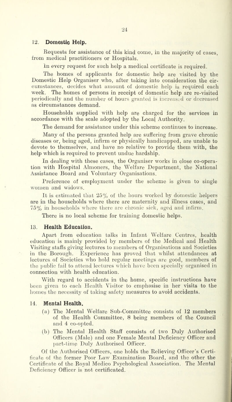12. Domestic Help. Requests for assistance of this kind come, in the majority of cases, from medical practitioners or Hospitals. in every request for such help a medical certificate is required. The homes of applicants for domestic help are visited by the Domestic Help Organiser who, after taking into consideration the cir- cumstances, decides what amount of domestic help is required each week. The homes of persons in receipt of domestic help are re-visited periodically and the number of hours granted is increased or decreased as circumstances demand. Households supplied with help are charged for the services in accordance with the scale adopted by the Local Authority. The demand for assistance under this scheme continues to increase. Many of the persons granted help are suffering from grave chronic diseases or, being aged, infirm or physically handicapped, are unable to devote to themselves, and have no relative to provide them with, the help which is required to prevent undue hardship. In dealing with these cases, the Organiser works in close co-opera- tion with Hospital Almoners, the Welfare Department, the National Assistance Board and Voluntary Organisations. Preference of employment under the scheme is given to single women and widows. It is estimated that 25% of the hours worked by domestic helpers are in the households where there are maternity and illness cases, and 75% in households where there are chronic sick, aged and infirm. There is no local scheme for training domestic helps. 13. Health Education. Apart from education talks in Infant Welfare Centres, health education is mainly provided by members of the Medical and Health Visiting staffs giving lectures to members of Organisations and Societies in the Borough. Experience has proved that whilst attendances at lectures of Societies who hold regular meetings are good, members of the public fail to attend lectures which have been specially organised in connection with health education. With regard to accidents in the home, specific instructions have been given to each Health Visitor to emphasise in her visits to the homes the necessity of taking safety measures to avoid accidents. 14. Mental Health. (a) The Mental Welfare Sub-Committee consists of 12 members of the Health Committee, 8 being members of the Council and 4 co-opted. (b) The Mental Health Staff consists of two Duly Authorised Officers (Male) and one Female Mental Deficiency Officer and part-timp Duly Authorised Officer. Of the Authorised Officers, one holds the Relieving Officer’s Certi- bcate of the former Poor Law Examination Board, and the other the Certificate of the Royal Medico Psychological Association. The Mental Deficiency Officer is not certificated.