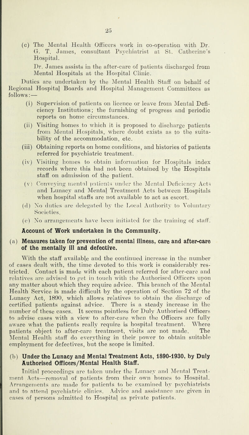 (c) The Mental Health Officers work in co-operation with Dr. G. T. James, consultant Psychiatrist at St. Catherine’s Hospital. Dr. James assists in the after-care of patients discharged from Mental Hospitals at the Hospital Clinic. I Duties are undertaken by the Mental Health Staff on behalf of Eegional Hospital Boards and Hospital Management Committees as ! follows: — (i) Supervision of patients on licence or leave from Mental Defi- ciency Institutions; the furnishing of progress and periodic reports on home circumstances. (ii) Visiting homes to wPich it is proposed to discharge patients from Mental Hospitals, where doubt exists as to the suita- bility of the accommodation, etc. (iii) Obtaining reports on home conditions, and histories of patients referred for psychiatric treatment. (iv) Visiting homes to obtain information for Hospitals index records where this had not been obtained by the Hospitals I staff on admission of the patient. (v) Conveying mental patients under the Mental Deficiency Acts and Lunacy and Mental Treatment Acts between Hospitals , when hospital staffs are not available to act as escort. (d) No duties are delegated by the Local Authority to Voluntary Societies. (e) No arrangements have l.)een initiated for the training of staff. Account of Work undertaken in the Community. (a) Measures taken for prevention of mental illness, care and after-care of the mentally ill and defective. With the staff available and the continued increase in the number i of cases dealt with, the time devoted to this work is considerably res- tricted. Contact is made with each patient referred for after-care and relatives are advised to get in touch with the Authorised Officers upon any matter about which they require advice. This branch of the Mental Health Service is made difficult by the operation of Section 72 of the ; Lunacy Act, 1890, which allows relatives to obtain the discharge of certified patients against advice. There is a steady increase in the number of these cases. It seems pointless for Duly Authorised Officers to advise cases with a view to after-care wJien the Officers are fully aware what the patients really require is hospital treatment. Where patients object to after-care treatment, visits are not made. The IMental Health staff do everything in their power to obtain suitable employment for defectives, but the scope is limited. (b) Under the Lunacy and Mental Treatment Acts, 1890-1930, by Duly Authorised Officers/Mental Health Staff. Initial proceedings are taken under the Lunacy and Mental Treat- ment Acts—removal of patients from their own homes to Hospital. I Arrangements are made for patients to be examined by psychiatrists i and to attend psychiatric clinics. Advice and assistance are given in ; cases of persons admitted to Hospital as private patients.