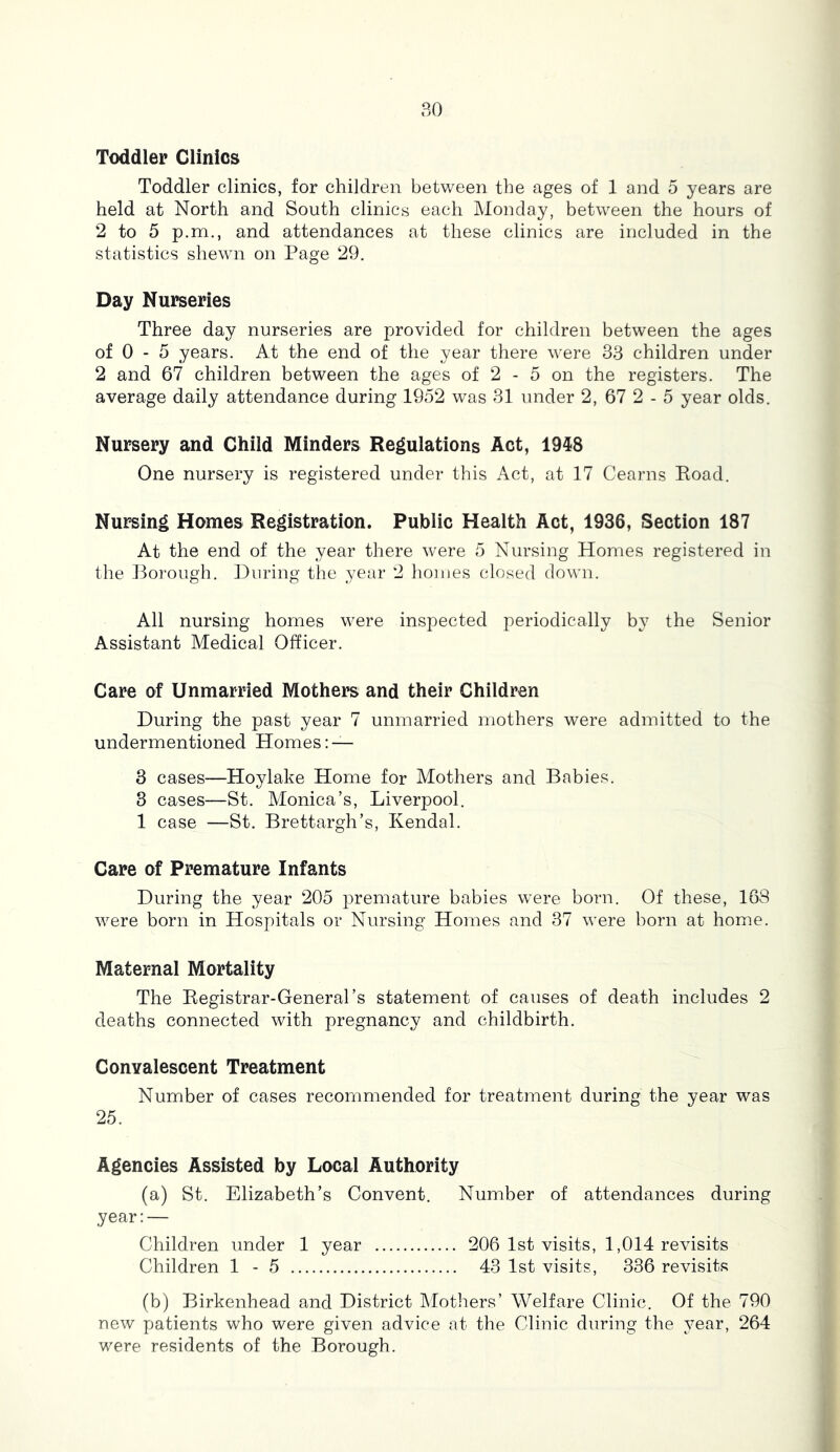 Toddler Clinics Toddler clinics, for children between the ages of 1 and 5 years are held at North and South clinics each Monday, between the hours of 2 to 5 p.m., and attendances at these clinics are included in the statistics shewn on Page 29. Day Nurseries Three day nurseries are provided for children between the ages of 0 - 5 years. At the end of the year there were 33 children under 2 and 67 children between the ages of 2 - 5 on the registers. The average daily attendance during 1952 was 31 under 2, 67 2 - 5 year olds. Nursery and Child Minders Regulations Act, 19^8 One nursery is registered under this Act, at 17 Cearns Road. Nursing Homes Registration. Public Health Act, 1936, Section 187 At the end of the year there were 5 Nursing Homes registered in tlie Porough. During the year 2 homes closed down. All nursing homes were inspected periodically by the Senior Assistant Medical Officer. Care of Unmarried Mothers and their Children During the past year 7 unmarried mothers were admitted to the undermentioned Homes: — 3 cases—Hoylake Home for Mothers and Babies. 3 cases—St. Monica’s, Liverpool. 1 case —St. Brettargh’s, Kendal. Care of Premature Infants During the year 205 premature babies were born. Of these, 168 were born in Hospitals or Nursing Homes and 37 were born at home. Maternal Mortality The Registrar-General’s statement of causes of death includes 2 deaths connected with pregnancy and childbirth. Convalescent Treatment Number of cases recommended for treatment during the year was 25. Agencies Assisted by Local Authority (a) St. Elizabeth’s Convent. Number of attendances during year:— Children under 1 year 206 1st visits, 1,014 revisits Children 1 - 5 43 1st visits, 336 revisits (b) Birkenhead and District Mothers’ Welfare Clinic. Of the 790 new patients who were given advice at the Clinic during the year, 264 were residents of the Borough.