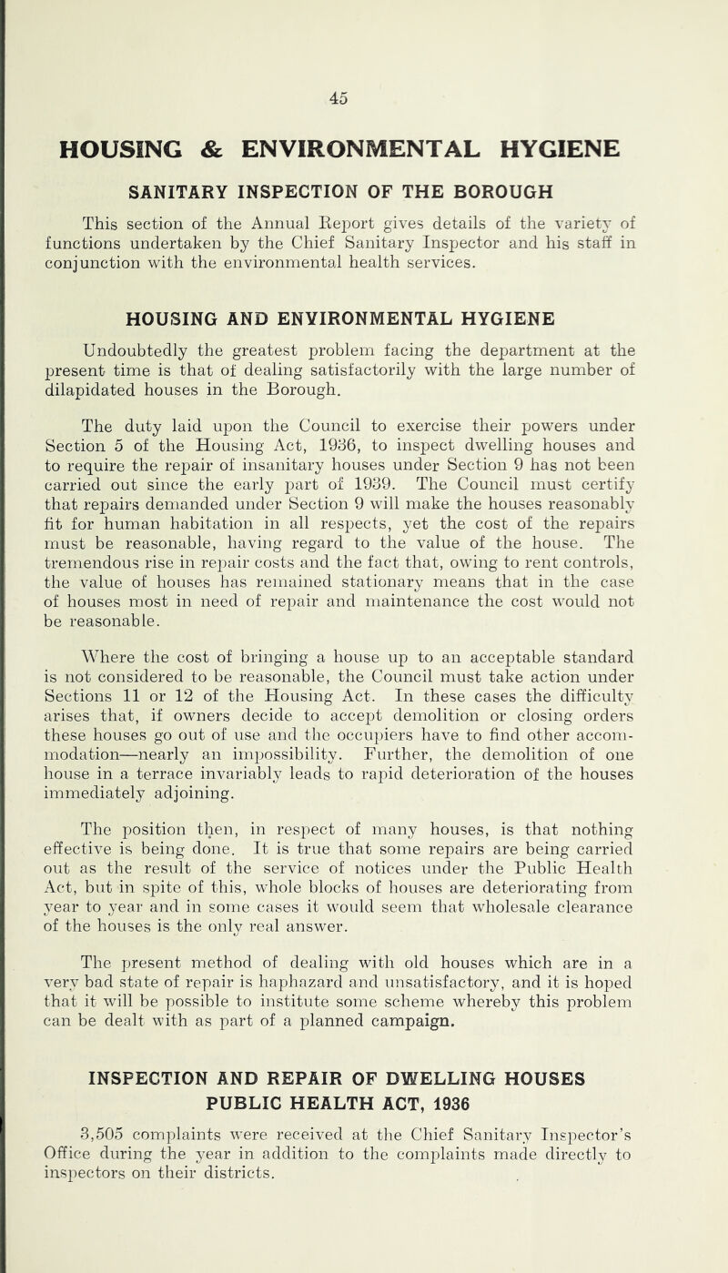 HOUSING & ENVIRONMENTAL HYGIENE SANITARY INSPECTION OF THE BOROUGH This section of the Annual Eeport gives details of the variety of functions undertaken by the Chief Sanitary Inspector and his staff in conjunction with the environmental health services. HOUSING AND ENVIRONMENTAL HYGIENE Undoubtedly the greatest problem facing the department at the present time is that of dealing satisfactorily with the large number of dilapidated houses in the Borough. The duty laid upon the Council to exercise their jjowers under Section 5 of the Housing Act, 1986, to inspect dwelling houses and to require the repair of insanitary houses under Section 9 has not been carried out since the early part of 1939. The Council must certify that repairs demanded under Section 9 will make the houses reasonably fit for human habitation in all respects, yet the cost of the repairs must be reasonable, having regard to the value of the house. The tremendous rise in repair costs and the fact that, owing to rent controls, the value of houses has remained stationary means that in the case of houses most in need of repair and maintenance the cost would not be reasonable. Where the cost of bringing a house up to an acceptable standard is not considered to be reasonable, the Council must take action under Sections 11 or 12 of the Housing Act. In these cases the difficulty arises that, if owners decide to accept demolition or closing orders these houses go out of use and the occupiers have to find other accom- modation—nearly an impossibility. Further, the demolition of one house in a terrace invariably leads to rapid deterioration of the houses immediately adjoining. The position then, in respect of many houses, is that nothing- effective is being done. It is true that some repairs are being carried out as the result of the service of notices under the Public Health Act, but in spite of this, whole blocks of houses are deteriorating from year to year and in some cases it would seem that wholesale clearance of the houses is the only real answer. The present method of dealing with old houses which are in a very bad state of repair is haphazard and unsatisfactory, and it is hoped that it will be possible to institute some scheme whereby this problem can be dealt with as part of a planned campaign. INSPECTION AND REPAIR OF DWELLING HOUSES PUBLIC HEALTH ACT, 1936 3,505 complaints were received at the Chief Sanitary Inspector’s Office during the year in addition to the complaints made directly to inspectors on their districts.