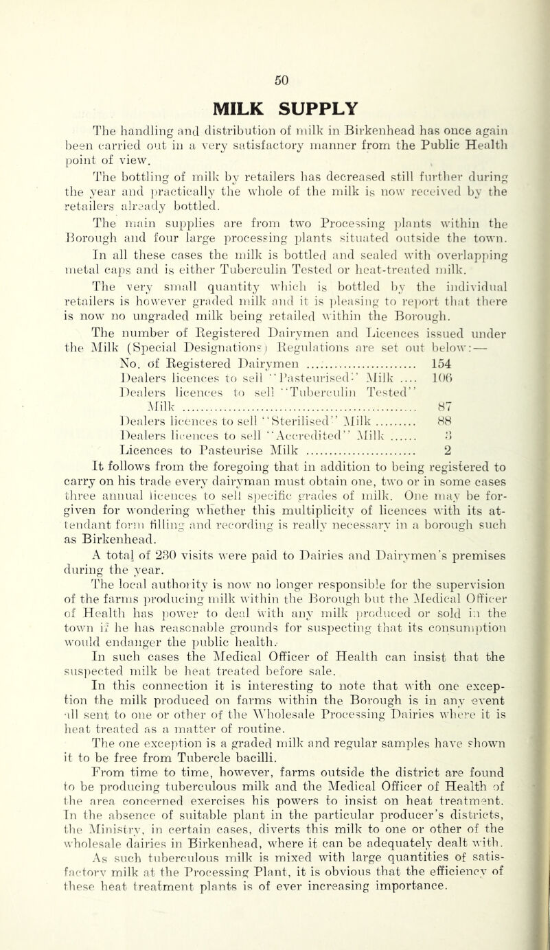 MILK SUPPLY The handling and distribution of milk in Birkenhead has once again been carried out in a very satisfactory manner from the Public Health point of view. The bottling of milk b}^ retailers has decreased still further during the year and jjractically the whole of the milk is now received by the retailers already bottled. The main supplies are from two Processing ])lants within the }k)rough and four large processing plants situ.ated outside the town. In all tliese cases the milk is bottled and sealed with overlapping metal caps and is either Tuberculin Tested or heat-treated inilk. The very small quantity which is bottled by the indi\idual retailers is however graded milk and it is ])leasing to re])ort tliat there is now no ungraded milk being retailed within the Borough. The number of Kegistered Daii-ymen and Licences issued under the Milk (Special Designations) liegulations are set out below: — No. of Registered Dairymen 154 Dealers licences to sell “ Pasteurised-’ .Milk lOb Dealers licences to sell “Tuberculin Tested” MWk 87 Dealers licences to sell “Sterilised” IMilk 88 Dealers licences to sell “Accredited” Milk' d Licences to Pasteurise Milk 2 It follows from the foregoing that in addition to being registered to carry on his trade every dairyman must obtain one, two or in some cases three annual licences to sell s])ecific trades of milk. One may be for- given for wondering whether this multiplicity of licences with its at- tendant form tilling and recording is really necessary in a borough such as Birkenhead. A total of 230 visits were paid to Dairies and Dairymen's premises during the year. The local authority is now no longer responsible for the supervision of the farms producing milk within the l^orough but the Medical OPfic'er of Health has power to deal with any milk produced or sold in the town if he has reasonable grounds for suspecting that its consumption would endanger the public health.- In such cases the Medical Officer of Health can insist that the suspected milk be fieat treated before sale. In this connection it is interesting to note that with one excep- tion the milk produced on farms within the Borough is in any event all sent to one or other of the AVholesale Processing Dairies where it is lieat treated as a matter of routine. The one exception is a graded milk and regular samples have shown it to be free from Tubercle bacilli. From time to time, however, farms outside the district are found to be producing tuberculous milk and the Medical Officer of Health of the area concerned exercises his powers to insist on heat treatment. In the absence of suitable plant in the particular producer’s districts, the Ministry, in certain cases, diverts this milk to one or other of the wholesale dairies in Birkenhead, where it can be adequately dealt with. As such tuberculous milk is mixed with large quantities of satis- f,acto]-v milk at the Processing Plant, it is obvious that the efficiency of these heat treatment plants is of ever increasing importance.