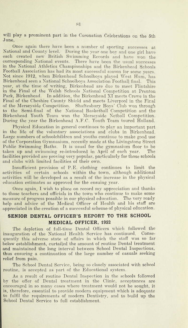 June, Once again there have been a number of sporting successes at National and County level. During the year one boy and one girl have each created new British Swimming Records and have won the corresponding National events. There have been the usual successes in the National Athletics Championships and the Birkenhead Schools Football Association has had its most successful season for some years. Not since 1912, when Birkenhead Schoolboys played West Ham, has Birkenhead seen a National Schoolboys Association Football final. This year, at the time of writing, Birkenhead are due to meet Flintshire in the Final of the Welsh Schools National Competition at Prenton Park, Birkenhead. In addition, the Birkenhead XI meets Crewe in the Final of the Cheshire County Shield and meets Liverpool in the Final of the Merseyside Competition. Shaftesbury Boys’ Club won through to the Semi-final of the National Basketball Competition and the Birkenhead Youth Team won the Alerseyside Netball Competition. During the year the Birkenhead A.F.C. Youth Team toured Holland. Physical Education in general continues to play an important part in the life of the voluntary associations and clubs in Birkenhead. Large numbers of schoolchildren and youths continue to make good use of the Corporation Gymnasium, recently made at the Livingstone Street Public Swimming Baths. It is usual for the gymnasium floor to be taken up and swimming re-introduced in April of each year. The facilities provided are proving very popular, particularly for those schools and clubs with limited facilities of their own. Insufficient provision of P.E. clothing continues to limit the activities of certain schools within the town, although additional activities will be developed as a result of the increase in the physical education estimates as approved for the ensuing year. Once again, I wish to place on record my appreciation and thanks to those teachers and officials in the town who continue to make some measure of progress possible in our physical education. The very ready help and advice of the Medical Officer of Health and his staff are appreciated in the creation of a successful scheme of physical education. SENIOR DENTAL OFFICER’S REPORT TO THE SCHOOL MEDICAL OFFICER, 1952 The depletion of full-time Dental Officers which followed the inauguration of the National Health Service has continued. Conse- quently this adverse state of affairs in which the staff was so far below establishment, curtailed the amount of routine Dental treatment and maintained the long interval between School Dental Inspections, thus ensuring a continuation of the large number of casuals seeking relief from pain. The School Dental Service, being so closely associated with school routine, is accepted as part of the Educational system. As a result of routine Dental Inspection in the schools followed by the offer of Dental treatment in the Clinic, acceptances are encouraged in so many cases where treatment would not be sought, it is, therefore, essential to provide modern equipment which is adequate to fulfil the requirements of modern Dentistry, and to build up the School Dental Service to full establishment.