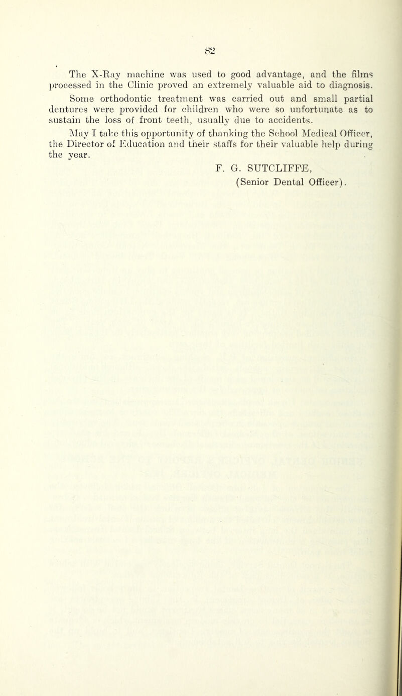The X-Eay machine was used to good advantage, and the films jn-ocessed in the Clinic proved an extremely valuable aid to diagnosis. Some orthodontic treatment was carried out and small partial dentures were provided for children who were so unfortunate as to sustain the loss of front teeth, usually due to accidents. May I take this opportunity of thanking the School Medical Officer, the Director of Education and their staffs for their valuable help during the year. F. G. SUTCLIFFE, (Senior Dental Officer).