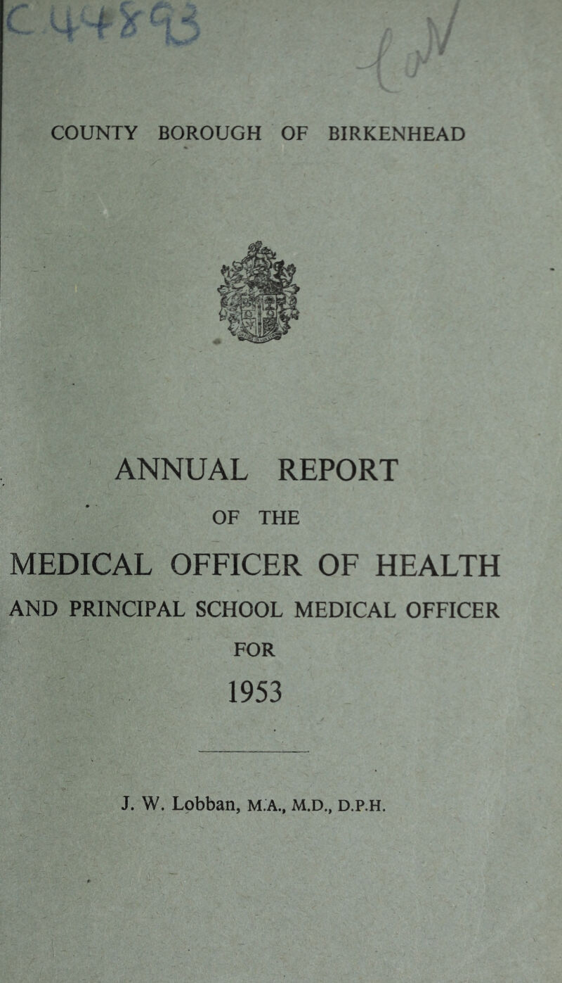 > COUNTY BOROUGH OF BIRKENHEAD O ' ANNUAL REPORT (■ . OF THE L OFFICER OF HEALTH SCHOOL MEDICAL OFFICER FOR 1953 M.A., M.D., D.P.H.