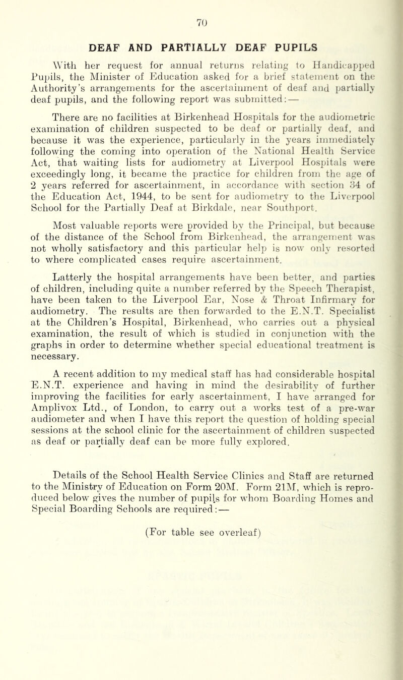 DEAF AND PARTIALLY DEAF PUPILS With her request for annual returns relating to Handicapped Pupils, the Minister of Education asked for a brief statement on the Authority’s arrangements for the ascertainment of deaf and partially deaf pupils, and the following report was submitted: — There are no facilities at Birkenhead Hospitals for the audiometric examination of children suspected to be deaf or partially deaf, and because it was the experience, particularly in the years immediately following the coming into operation of the National Health Service Act, that waiting lists for audiometry at Liverpool Hospitals were exceedingly long, it became the practice for children from the age of 2 years referred for ascertainment, in accordance with section o4 of the Education Act, 1944, to be sent for audiometry to the Liverpool School for the Partially Deaf at Birkdale, near Southport. Most valuable reports were provided by the Principal, but because of the distance of the School from Birkenhead, the arrangement was not wholly satisfactory and this particular help is now only resorted to where complicated cases require ascertainment. Latterly the hospital arrangements have been better, and parties of children, including quite a number referred by the Speech Therapist, have been taken to the Liverpool Ear, Nose & Throat Infirmary for audiometry. The results are then forwarded to the E.N.T. Specialist at the Children’s Hospital, Birkenhead, who carries out a physical examination, the result of which is studied in conjunction with the graphs in order to determine whether special educational treatment is necessary. A recent addition to my medical staff has had considerable hospital E.N.T. experience and having in mind the desirability of further improving the facilities for early ascertainment, I have arranged for Amplivox Ltd., of London, to carry out a works test of a pre-war audiometer and when I have this report the question of holding special sessions at the school clinic for the ascertainment of children suspected as deaf or partially deaf can be more fully explored. Details of the School Health Service Clinics and Staff are returned to the Ministry of Education on Form 20M. Form 2EM, which is repro- duced below gives the number of pupils for whom Boarding Homes and Special Boarding Schools are required: — (For table see overleaf)