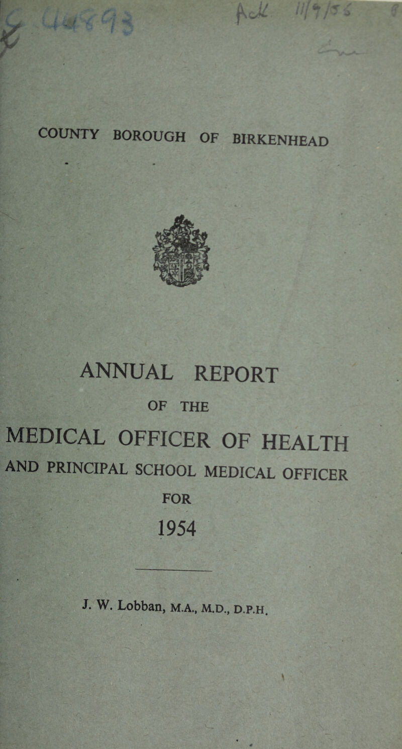 COUNTY BOROUGH OF BIRKENHEAD ANNUAL REPORT OF THE medical officer of healtf AND PRINCIPAL SCHOOL MEDICAL OFFICEF FOR 1954 J/W. Lobban, M.A., M.D., d.p.h. l^>.v C-. 'ey r-<vy, -a’ -4 ■e>^!