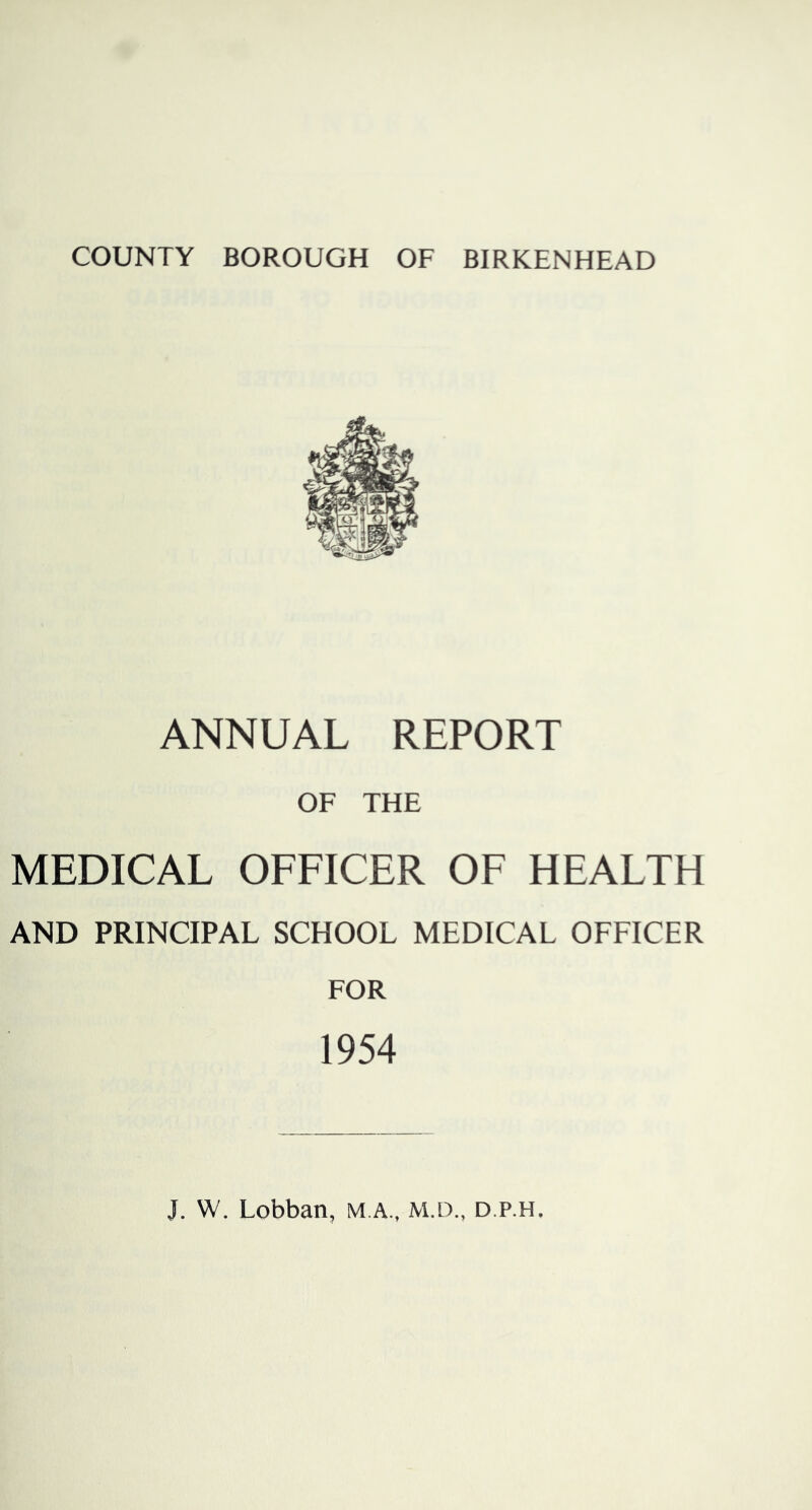 COUNTY BOROUGH OF BIRKENHEAD ANNUAL REPORT OF THE MEDICAL OFFICER OF HEALTH AND PRINCIPAL SCHOOL MEDICAL OFFICER FOR 1954 J. W. Lobban, M.A., M.D., d.p.h.