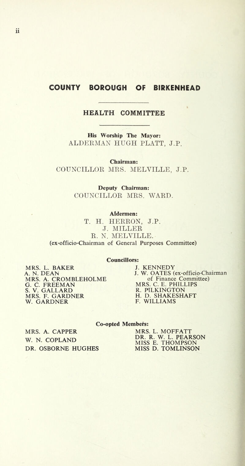 COUNTY BOROUGH OF BIRKENHEAD HEALTH COMMITTEE His Worship The Mayor: ALDEKMAN HUGH PLATT, J.P. Chairman: COUNCILLOE MES. MELVILLE, J.P. Deputy Chairman: COUNCILLOE AIES. WAED. Aldermen: T. H. HEEEON, J.P. J. MILLEE E. N. MELVILLE. (ex-officio-Chairman of General Purposes Committee) Councillors: MRS. L. BAKER A. N. DEAN MRS. A. CROMBLEHOLME G. C. FREEMAN S. V. GALLARD MRS. F. GARDNER W. GARDNER J. KENNEDY J. W. OATES (ex-officio-Chairman of Finance Committee) MRS. C. E. PHILLIPS R. PILKINGTON H. D. SHAKESHAFT F. WILLIAMS Co-opted Members: MRS. A. CAPPER W. N. COPLAND DR. OSBORNE HUGHES MRS. L. MOFFATT DR. R. W. L. PEARSON MISS E. THOMPSON MISS D. TOMLINSON