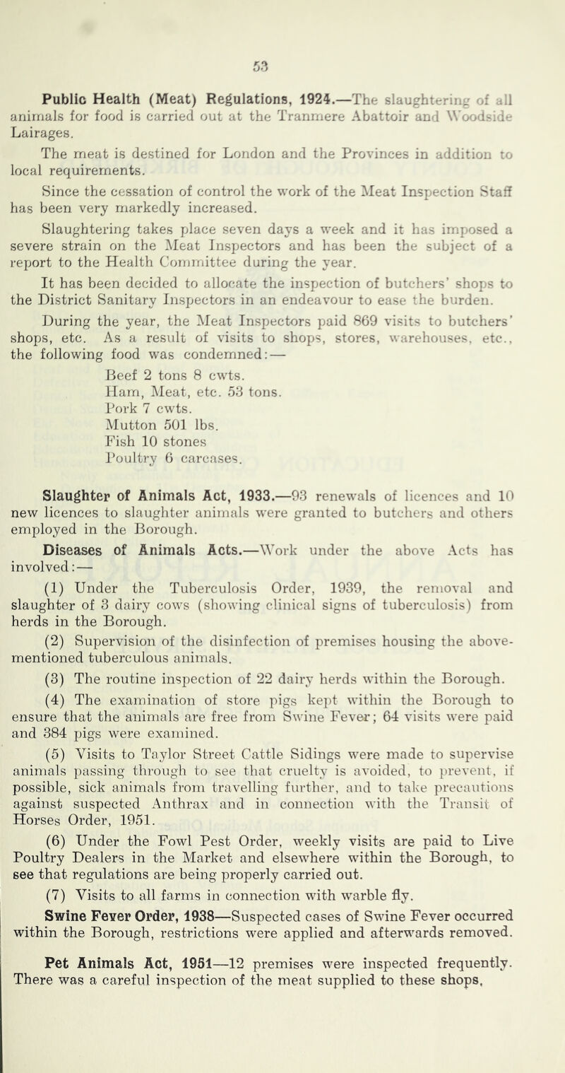 Public Health (Meat) Regulations, 1924.—The slaughterinj^ of ail animals for food is carried out at the Tranniere Abattoir and Wood-id- Lairages. The meat is destined for London and the Provinces in addition to local requirements. Since the cessation of control the work of the Meat Inspection Stall has been very markedly increased. Slaughtering takes place seven days a week and it has imposed a severe strain on the Meat Inspectors and has been the subject of a report to the Health Committee during the year. It has been decided to allocate the inspection of butchers’ shops to the District Sanitary Inspectors in an endeavour to ease the burden. During the year, the Meat Inspectors paid 869 visits to butchers’ shops, etc. As a result of visits to shops, stores, warehouses, etc., the following food was condemned: — Beef 2 tons 8 cwts. Ham, Meat, etc. 5d tons. Pork 7 cwts. Mutton 501 lbs. Fish 10 stones Poult]‘y 6 carcases. Slaughter of Animals Act, 1933.—93 renewals of licences and 10 new licences to slaughter animals were granted to butchers and others employed in the Borough. Diseases of Animals Acts.—Work under the above Acts has involved: — (1) Under the Tuberculosis Order, 1939, the removal and slaughter of 3 dairy cows (sliowing clinical signs of tuberculosis) from herds in the Borough. (2) Supervision of the disinfection of premises housing the above- mentioned tuberculous animals. (3) The routine inspection of 22 dairy herds within the Borough. (4) The examination of store pigs ke])t within the Borough to ensure that the animals are free from S^^'ine Fever; 64 visits were paid and 384 pigs were examined. (5) Visits to Taylor Street Cattle Sidings were made to supervise animals passing through to see tliat cruelty is avoided, to })revent, if possible, sick animals from travelling further, and to take precautions against suspected Anthrax and in connection with the Transit of Horses Order, 1951. (6) Under the Fowl Pest Order, weekly visits are paid to Live Poultry Dealers in the Market and elsewhere within the Borough, to see that regulations are being properly carried out. (7) Visits to all farms in connection with warble fly. Swine Fever Order, 1938—Suspected cases of Swine Fever occurred within the Borough, restrictions were applied and afterwards removed. Pet Animals Act, 1951—12 premises were inspected frequently. There was a careful inspection of the meat supplied to these shops,