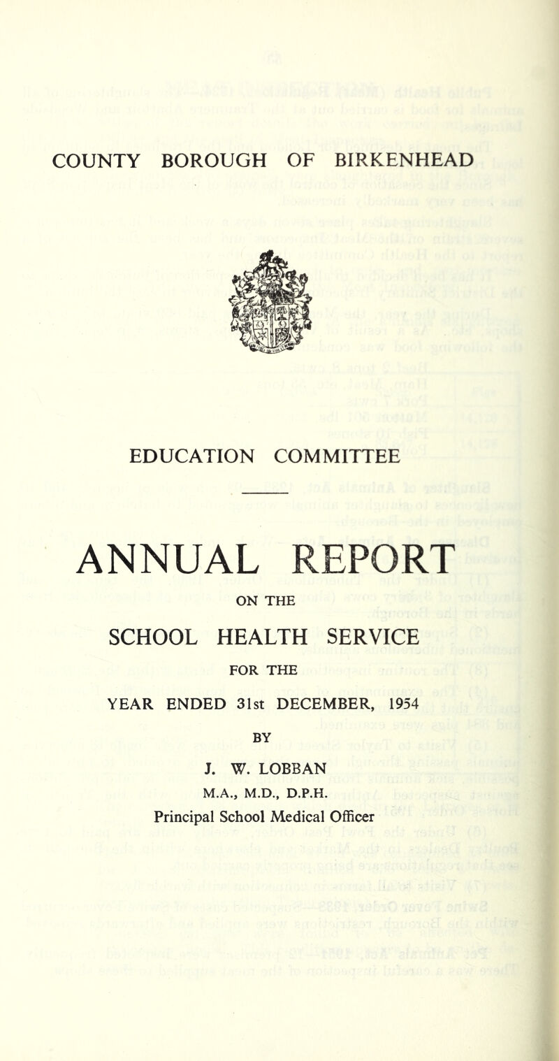 COUNTY BOROUGH OF BIRKENHEAD EDUCATION COMMITTEE ANNUAL REPORT ON THE SCHOOL HEALTH SERVICE FOR THE YEAR ENDED 31st DECEMBER, 1954 BY J. W. LOBBAN M.A., M.D.. D.P.H. Principal School Medical Officer