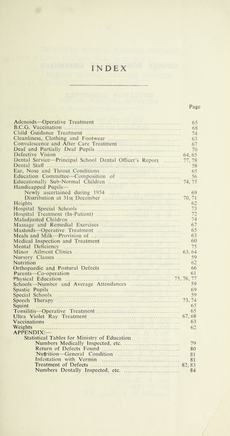INDEX Page Adenoids—Operative Treatment . 65 B.C.G. Vaccination 68 Child Guidance Treatment 74 Cleanliness, Clothing and Footwear 63 Convalescence and After Care Treatment 67 Deaf and Partially Deaf Pupils 70 Defective Vision 64. 65 Dental Service—Principal School Dental Officer's Report 77. 78 Dental Staff 58 Ear, Nose and Throat Conditions 65 Education Committee—Composition of 56 Educationally Sub-Normal Children 74.75 Handicapped Pupils— Newly ascertained during 1954 69 Distribution at 31st December 70. 1 Heights 62 Hospital Special Schools 73 Hospital Treatment (In-Patient) 72 Maladjusted Children 74 Massage and Remedial Exercises 67 Mastoids—Operative Treatment 65 Meals and Milk—Provision of 63 Medical Inspection and Treatment 60 Mental Deficiency 75 Minor Ailment Clinics 63.64 Nursery Classes 59 Nutrition 62 Orthopaedic and Postural Defects 66 Parents—Co-operation 61 Physical Education 75, 76. 77 Schools—Number and Average Attendances 59 Spastic Pupils 69 Special Schools 59 Speech Therapy 73,74 Squint 65 Tonsilitis—Operative Treatment 65 Ultra Violet Ray Treatment 67.68 Vaccinations 63 Weights 62 APPENDIX:— Statistical Tables for Ministry of Education Numbers Medically Inspected, etc 79 Return of Defects Found 80 'Nuljrition—General Condition 81 Infestation with_ Vermin 81 Treatment of Defects 82, 83 Numbers Dentally Inspected, etc 84