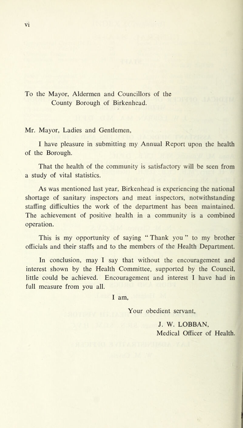 To the Mayor, Aldermen and Councillors of the County Borough of Birkenhead. Mr. Mayor, Ladies and Gentlemen, I have pleasure in submitting my Annual Report upon the health of the Borough. That the health of the community is satisfactory will be seen from a study of vital statistics. As was mentioned last year, Birkenhead is experiencing the national shortage of sanitary inspectors and meat inspectors, notwithstanding staffing difficulties the work of the department has been maintained. The achievement of positive health in a community is a combined operation. This is my opportunity of saying “ Thank you ” to my brother officials and their staffs and to the members of the Health Department. In conclusion, may I say that without the encouragement and interest shown by the Health Committee, supported by the Council, little could be achieved. Encouragement and interest I have had in full measure from you all. I am. Your obedient servant, J. W. LOBBAN, Medical Officer of Health.