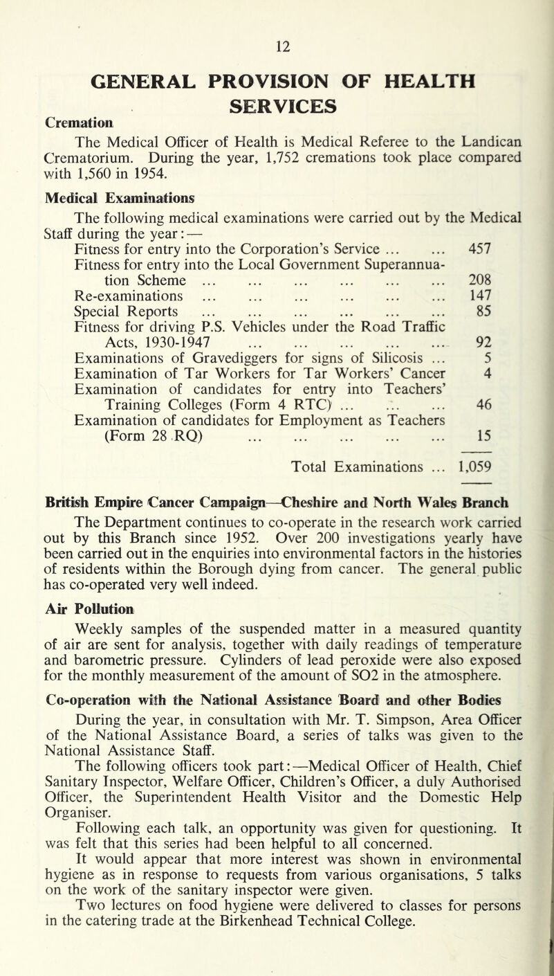 GENERAL PROVISION OF HEALTH SERVICES Cremation The Medical Officer of Health is Medical Referee to the Landican Crematorium. During the year, 1,752 cremations took place compared with 1,560 in 1954. Medical Examinations The following medical examinations were carried out by the Medical Staff during the year: — Fitness for entry into the Corporation’s Service 457 Fitness for entry into the Local Government Superannua- tion Scheme 208 Re-examinations 147 Special Reports 85 Fitness for driving P.S. Vehicles under the Road Traffic Acts, 1930-1947 92 Examinations of Gravediggers for signs of Silicosis ... 5 Examination of Tar Workers for Tar Workers’ Cancer 4 Examination of candidates for entry into Teachers’ Training Colleges (Form 4 RTC) 46 Examination of candidates for Employment as Teachers (Form 28 RQ) 15 Total Examinations ... 1,059 British Empire Cancer Campaign^—Cheshire and North Wales Branch The Department continues to co-operate in the research work carried out by this Branch since 1952. Over 200 investigations yearly have been carried out in the enquiries into environmental factors in the histories of residents within the Borough dying from cancer. The general public has co-operated very well indeed. Air Pollution Weekly samples of the suspended matter in a measured quantity of air are sent for analysis, together with daily readings of temperature and barometric pressure. Cylinders of lead peroxide were also exposed for the monthly measurement of the amount of S02 in the atmosphere. Co-operation with the National Assistance Board and other Bodies During the year, in consultation with Mr. T. Simpson, Area Officer of the National Assistance Board, a series of talks was given to the National Assistance Staff. The following officers took part: —Medical Officer of Health, Chief Sanitary Inspector, Welfare Officer, Children’s Officer, a duly Authorised Officer, the Superintendent Health Visitor and the Domestic Help Organiser. Following each talk, an opportunity was given for questioning. It was felt that this series had been helpful to all concerned. It would appear that more interest was shown in environmental hygiene as in response to requests from various organisations, 5 talks on the work of the sanitary inspector were given. Two lectures on food hygiene were delivered to classes for persons in the catering trade at the Birkenhead Technical College.