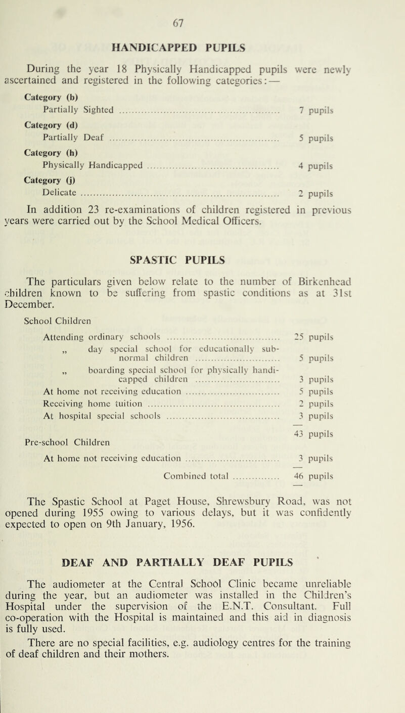 HANDICAPPED PLPILS During the year 18 Physically Handicapped pupils were newly ascertained and registered in the following categories: — Category (b) Partially Sighted 7 pupils Category (d) Partially Deaf 5 pupils Category (h) Physically Handicapped 4 pupils Category (j) Delicate 2 pupils In addition 23 re-examinations of children registered in previous years were carried out by the School Medical Officers. SPASTIC PUPILS The particulars given below relate to the number of Birkenhead children known to be suffering from spastic conditions as at 31st December. School Children Attending ordinary schools 25 pupils „ day special school for educationally sub- normal children 5 pupils „ boarding special school for physically handi- capped children 3 pupils At home not receiving education 5 pupils Receiving home tuition 2 pupils At hospital special schools 3 pupils 43 pupils Pre-school Children At home not receiving education 3 pupils Combined total 46 pupils The Spastic School at Paget House, Shrewsbury Road, was not opened during 1955 owing to various delays, but it was confidently expected to open on 9th January, 1956. DEAF AND PARTIALLY DEAF PUPILS The audiometer at the Central School Clinic became unreliable during the year, but an audiometer was installed in the Children’s Hospital under the supervision of the E.N.T. Consultant. Full co-operation with the Hospital is maintained and this aid in diagnosis is fully used. There are no special facilities, e.g. audiology centres for the training of deaf children and their mothers.