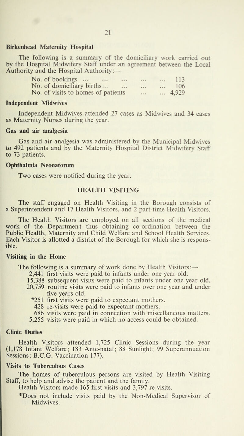 Birkenhead Maternity Hospital The following is a summary of the domiciliary work carried out by the Hospital Midwifery Staff under an agreement between the Local Authority and the Hospital Authority:— No. of bookings 113 No. of domiciliary births 106 No. of visits to homes of patients 4,929 Independent Midwives Independent Midwives attended 27 cases as Midwives and 34 cases as Maternity Nurses during the year. Gas and air analgesia Gas and air analgesia was administered by the Municipal Midwives to 492 patients and by the Maternity Hospital District Midwifery Staff to 73 patients. Ophthalmia Neonatorum Two cases were notified during the year. HEALTH VISITING The staff engaged on Health Visiting in the Borough consists of a Superintendent and 17 Health Visitors, and 2 part-time Health Visitors. The Health Visitors are employed on all sections of the medical work of the Department thus obtaining co-ordination between the Public Health, Maternity and Child Welfare and School Health Services. Each Visitor is allotted a district of the Borough for which she is respons- ible. Visiting in the Home The following is a summary of work done by Health Visitors:—■ 2,441 first visits were paid to infants under one year old. 15,388 subsequent visits were paid to infants under one year old. 20,759 routine visits were paid to infants over one year and under five years old. *251 first visits were paid to expectant mothers. 428 re-visits were paid to expectant mothers. 686 visits were paid in connection with miscellaneous matters. 5,255 visits were paid in which no access could be obtained. Clinic Duties Health Visitors attended 1,725 Clinic Sessions during the year (1,178 Infant Welfare; 183 Ante-natal; 88 Sunlight; 99 Superannuation Sessions; B.C.G. Vaccination 177). Visits to Tuberculous Cases The homes of tuberculous persons are visited by Health Visiting Staff, to help and advise the patient and the family. Health Visitors made 165 first visits and 3,797 re-visits. *Does not include visits paid by the Non-Medical Supervisor of Midwives.