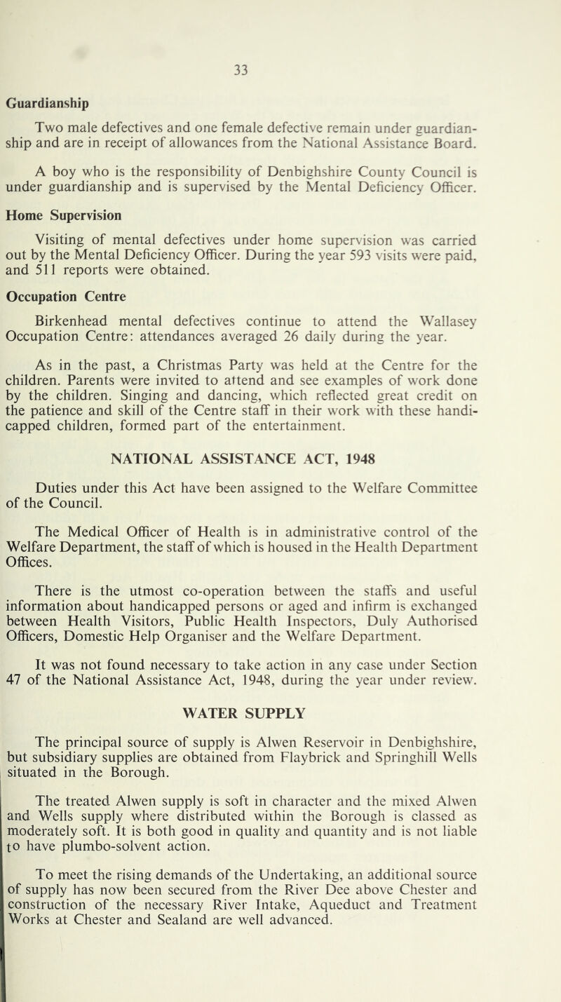 Guardianship Two male defectives and one female defective remain under guardian- ship and are in receipt of allowances from the National Assistance Board. A boy who is the responsibility of Denbighshire County Council is under guardianship and is supervised by the Mental Deficiency Officer. Home Supervision Visiting of mental defectives under home supervision was carried out by the Mental Deficiency Officer. During the year 593 visits were paid, and 511 reports were obtained. Occupation Centre Birkenhead mental defectives continue to attend the Wallasey Occupation Centre: attendances averaged 26 daily during the year. As in the past, a Christmas Party was held at the Centre for the children. Parents were invited to attend and see examples of work done by the children. Singing and dancing, which reflected great credit on the patience and skill of the Centre staff in their work with these handi- capped children, formed part of the entertainment. NATIONAL ASSISTANCE ACT, 1948 Duties under this Act have been assigned to the Welfare Committee of the Council. The Medical Officer of Health is in administrative control of the Welfare Department, the staff of which is housed in the Health Department Offices. There is the utmost co-operation between the staffs and useful information about handicapped persons or aged and infirm is exchanged between Health Visitors, Public Health Inspectors, Duly Authorised Officers, Domestic Help Organiser and the Welfare Department. It was not found necessary to take action in any case under Section 47 of the National Assistance Act, 1948, during the year under review. WATER SUPPLY The principal source of supply is Alwen Reservoir in Denbighshire, but subsidiary supplies are obtained from Flaybrick and Springhill Wells situated in the Borough. The treated Alwen supply is soft in character and the mixed Alwen and Wells supply where distributed within the Borough is classed as moderately soft. It is both good in quality and quantity and is not liable to have plumbo-solvent action. To meet the rising demands of the Undertaking, an additional source of supply has now been secured from the River Dee above Chester and construction of the necessary River Intake, Aqueduct and Treatment Works at Chester and Sealand are well advanced. i