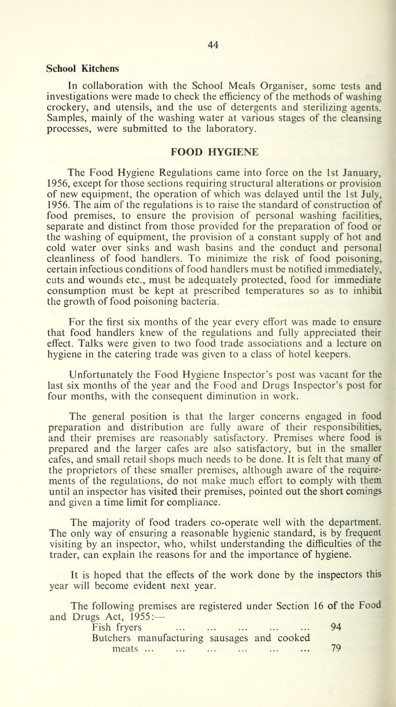 School Kitchens In collaboration with the School Meals Organiser, some tests and investigations were made to check the efficiency of the methods of washing crockery, and utensils, and the use of detergents and sterilizing agents. Samples, mainly of the washing water at various stages of the cleansing processes, were submitted to the laboratory. FOOD HYGIENE The Food Hygiene Regulations came into force on the 1st January, 1956, except for those sections requiring structural alterations or provision of new equipment, the operation of which was delayed until the 1st July, 1956. The aim of the regulations is to raise the standard of construction of food premises, to ensure the provision of personal washing facilities, separate and distinct from those provided for the preparation of food or the washing of equipment, the provision of a constant supply of hot and cold water over sinks and wash basins and the conduct and personal cleanliness of food handlers. To minimize the risk of food poisoning, certain infectious conditions of food handlers must be notified immediately, cuts and wounds etc., must be adequately protected, food for immediate consumption must be kept at prescribed temperatures so as to inhibit the growth of food poisoning bacteria. For the first six months of the year every effort was made to ensure that food handlers knew of the regulations and fully appreciated their effect. Talks were given to two food trade associations and a lecture on hygiene in the catering trade was given to a class of hotel keepers. Unfortunately the Food Hygiene Inspector’s post was vacant for the last six months of the year and the Food and Drugs Inspector’s post for four months, with the consequent diminution in work. The general position is that the larger concerns engaged in food preparation and distribution are fully aware of their responsibilities, and their premises are reasonably satisfactory. Premises where food is prepared and the larger cafes are also satisfactory, but in the smaller cafes, and small retail shops much needs to be done. It is felt that many of the proprietors of these smaller premises, although aware of the require- ments of the regulations, do not make much effort to comply with them until an inspector has visited their premises, pointed out the short comings and given a time limit for compliance. The majority of food traders co-operate well with the department. The only way of ensuring a reasonable hygienic standard, is by frequent visiting by an inspector, who, whilst understanding the difficulties of the trader, can explain the reasons for and the importance of hygiene. It is hoped that the effects of the work done by the inspectors this year will become evident next year. The following premises are registered under Section 16 of the Food and Drugs Act, 1955:— Fish fryers ... ... ... ... ... 94 Butchers manufacturing sausages and cooked meats ... 79
