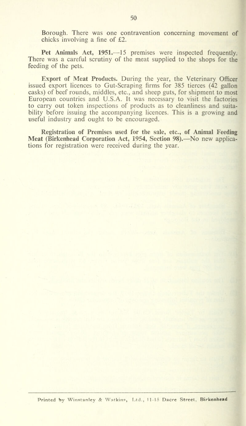 Borough. There was one contravention concerning movement of chicks involving a fine of £2. Pet Animals Act, 1951.—15 premises were inspected frequently. There was a careful scrutiny of the meat supplied to the shops for the feeding of the pets. Export of Meat Products. During the year, the Veterinary Officer issued export licences to Gut-Scraping firms for 385 tierces (42 gallon casks) of beef rounds, middles, etc., and sheep guts, for shipment to most European countries and U.S.A. It was necessary to visit the factories to carry out token inspections of products as to cleanliness and suita- bility before issuing the accompanying licences. This is a growing and useful industry and ought to be encouraged. Registration of Premises used for the sale, etc., of Animal Feeding Meat (Birkenhead Corporation Act, 1954, Section 98).—No new applica- tions for registration were received during the year. Printed hy Winstanley & Watkins, Ltd., 11-15 Dacre Street, Birkenhead