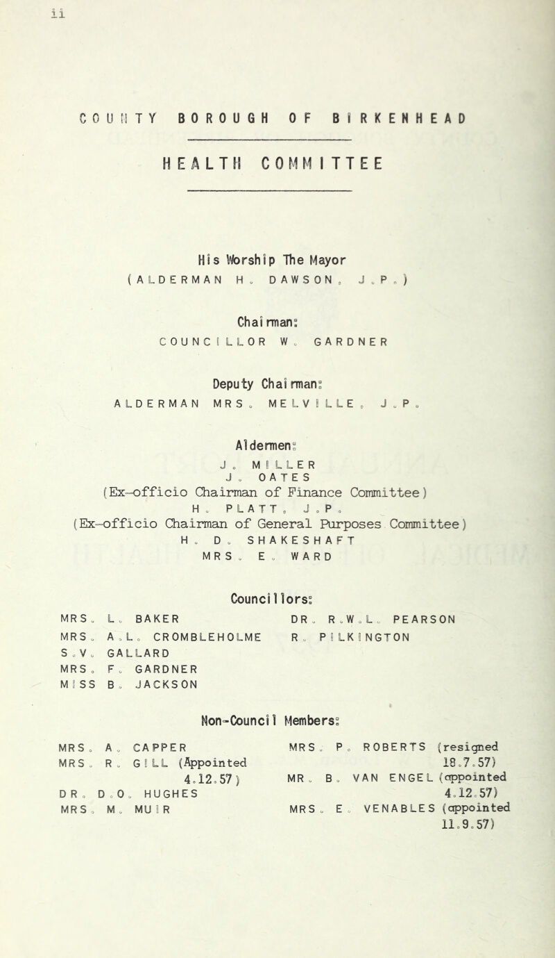 COUHTY BOROUGH OF BIRKENHEAD HEALTH COMMITTEE His Worship The Mayor (ALDERMAN H. DAWSON„ J.P„) Chai rnians COUNCILLOR W. GARDNER Deputy Chairman ALDERMAN MRSo MELVILLEo J.P„ Aldermens Jo MILLER Jo OATES (Ex=officio Chairman of Finance Committee) Ho PLATTo JoPo (Ex=officio Chairman of General Purposes Committee) Ho Do SHAKESHAFT MRSo Eo WARD Counci 1lorss MRSo Lo BAKER DRo RoWoL„ PEARSON MRSo AoLo CROMBLEHOLME Ro PILKINGTON SoVo GALLARD MRSo Fo GARDNER MISS Bo JACKSON Hon-Council Members^ MRSo Ao CAPPER MRSo R o GILL (Appointed 4ol2o57) DRo D o 0 o HUGHES MRSo Mo MUIR MRSo Po ROBERTS (resigned 18o7o57) MR o Bo VAN ENGEL (appointed 4ol2=57) MRSo Eo VENABLES (appointed llo9o57)