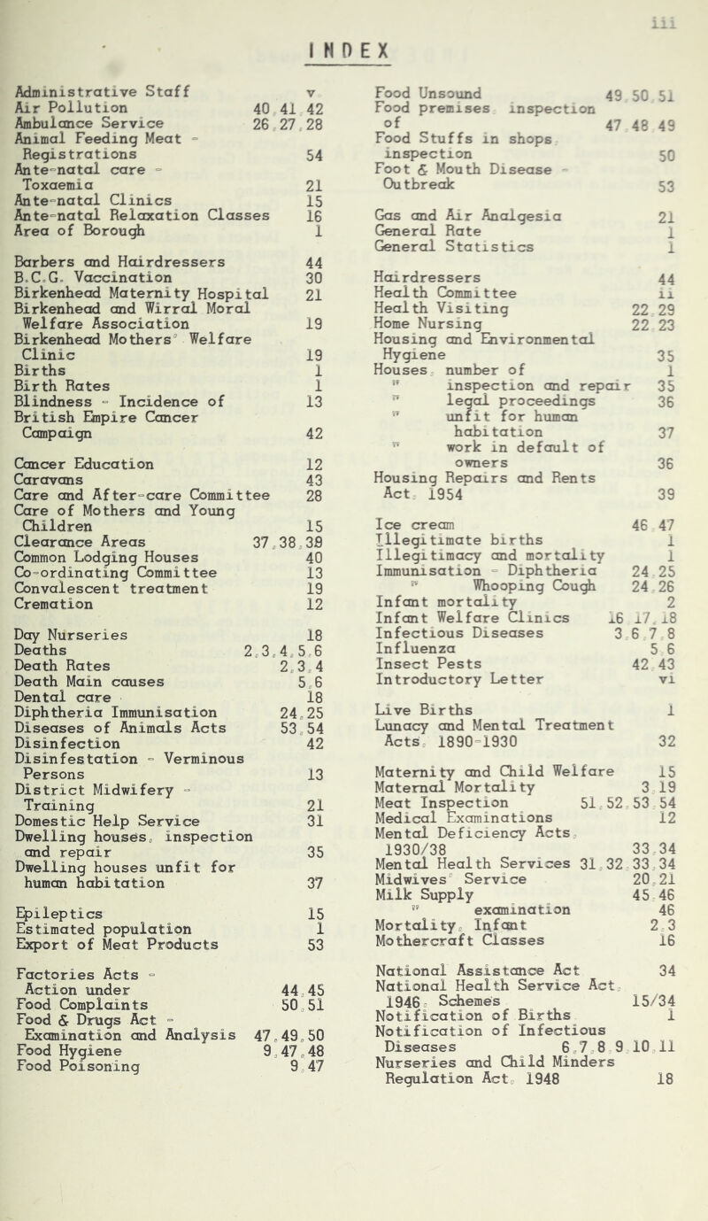 INDEX Administrative Staff v Air Pollution 40 41 42 Ambulance Service 26 <,27,28 Animal Feeding Meat = Registrations 54 Ante°natal care = Toxaemia 21 Ante-natal Clinics 15 Ante^natol Relaxation Classes 16 Area of Borou^ 1 Barbers and Hairdressers 44 B.CcG. Vaccination 30 Birkenhead Maternity Hospital 21 Birkenhead and Wirrol Moral Welfare Association 19 Birkenhead Mothers Welfare Clinic 19 Births 1 Birth Rates 1 Blindness “ Incidence of 13 British Empire Cancer Campaign 42 Cancer Education 12 Caravans 43 Care and After°care Committee 28 Care of Mothers and Young Children 15 Clearance Areas 37 <,38 <,39 Common Lodging Houses 40 Co=ordinating Committee 13 Convalescent treatment 19 Cremation 12 Day Nurseries 18 Deaths 2,3,4,5,6 Death Rates 2,3,4 Death Main causes 5 6 Dental care 18 Diphtheria Immunisation 24,25 Diseases of Animals Acts 53,54 Disinfection 42 Disinfestation Verminous Persons 13 District Midwifery “ Training 21 Domestic Help Service 31 Dwelling houses, inspection and repair 35 Dwelling houses unfit for human habitation 37 Epileptics 15 Estimated population 1 Export of Meat Products 53 Factories Acts = Action under 44,45 Food Complaints 50,51 Food & Drugs Act = Examination and Analysis 47,49,50 Food Hygiene 9,47,48 Food Poisoning 9,47 Food Unsound 49 50 5i Food premises inspection of 47 48 49 Food Stuffs in shops inspection 50 Foot & Mouth Disease = Outbreak 53 Gas and Air Analgesia 21 General Rate 1 General Statistics 1 Hairdressers 44 Health Committee ii Health Visiting 22 29 Home Nursing 22 23 Housing and Environmental Hygiene 35 Houses number of 1 *' inspection and repair 35  legal proceedings 36 ^ unfit for human habitation 37  work in default of owners 36 Housing Repairs and Rents Act 1954 39 Ice cream 46 47 Illegitimate births 1 Illegitimacy and mortality 1 Immunisation ° Diphtheria 24 25 ^ Whooping Cou^ 24 26 Infant mortality 2 Infant Welfare Clinics 16 i7 18 Infectious Diseases 3678 Influenza 5 6 Insect Pests 42 43 Introductory Letter vi Live Births 1 Lunacy and Mental Treatment Acts, 1890=1930 32 Maternity and Child Welfare 15 Maternal Mortality 3 19 Meat Inspection 51 52 53 54 Medical Examinations 12 Mental Deficiency Acts, 1930/38 33 34 Mental Health Services 31,32 33,34 Midwives Service 20,21 Milk Supply 45 46 '' examination 46 Mortality, Inf cm t 2,3 Mothercraft Classes 16 National Assistance Act 34 National Health Service Act, 1946 Schemes 15/34 Notification of Births 1 Notification of Infectious Diseases 6,7,8,9,10,11 Nurseries and Child Minders Regulation Act, 1948 18