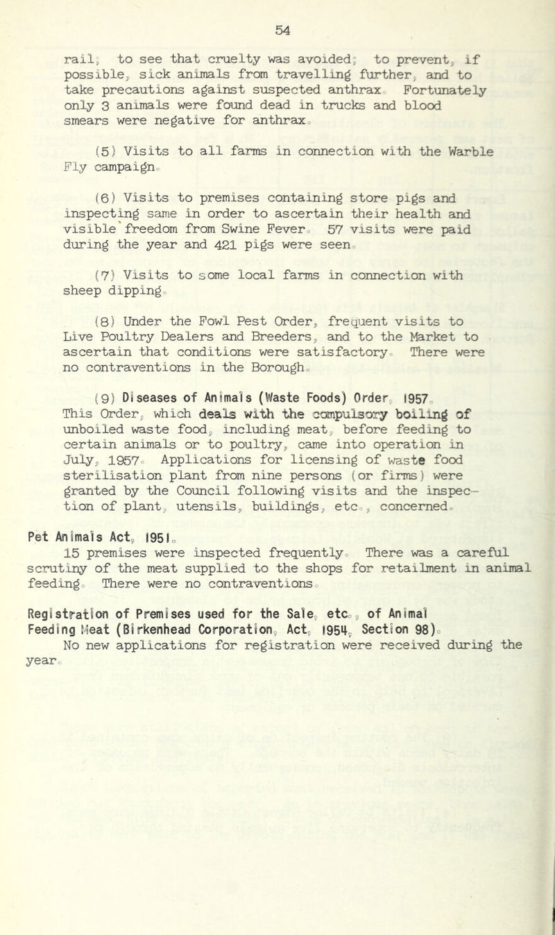 rail^ to see that cruelty was avoided^ to prevent, if possible, sick animals from travelling farther, and to take precautions against suspected anthraxo Fortunately only 3 animals were found dead in trucks and blood smears were negative for anthraxo (5} Visits to all farms in connection with the Warble Fly campaigno (6) Visits to premises containing store pigs and inspecting same in order to ascertain their health and visible freedom from Swine Fevero 57 visits were paid during the year and 421 pigs were seeno (7) Visits to some local farms in connection with sheep dippingo (8) Under the Fowl Pest Order, frec^uent visits to Live Poultry Dealers and Breeders, and to the Market to ascertain that conditions were satisfactory There were no contraventions in the Boroughe (9) Diseases of Animals (Waste Foods) Order, (957o This Order, which deals with the compulsory boiling of unboiled waste food, including meat, before feeding to certain animals or to poultry, came into operation in July, 1957o Applications for licensing of waste food sterilisation plant from nine persons (or firms) were granted by the Council following visits and the inspec- tion of plant, utensils, buildings, etco, concernedo Pet Animals Act, 195fo 15 premises were inspected freguentlyo There was a careful scrutiny of the meat supplied to the shops for retailment in animal feedingo There were no contraventions o Registration of Premises used for the Sale, etCo, of Animal Feeding Meat (Birkenhead Corporation, Act, 195^, Section 98)o No new applications for registration were received during the yearc