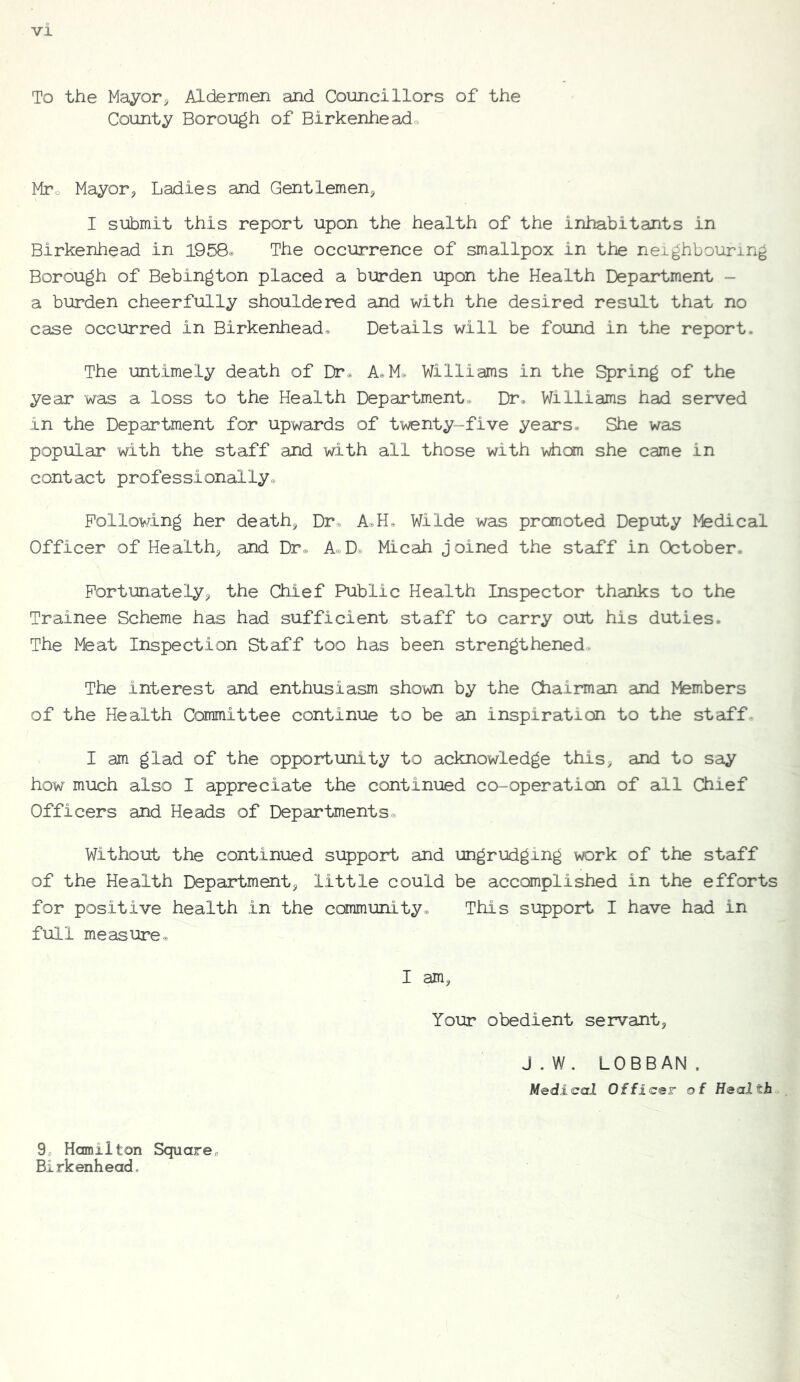 To the Mayor, Aldermen and Councillors of the County Borough of Birkenheadc, Mto Mayor, Ladies and Gentlemen, I submit this report upon the health of the inhabitants in Birkenhead in 1958® The occurrence of smallpox in the neighbouring Borough of Bebington placed a burden upon the Health Department - a burden cheerfully shouldered and with the desired result that no case occurred in Birkenhead. Details will be found in the report. The untimely death of Dr. A. M. Williams in the Spring of the year was a loss to the Health Department. Dr. Williams had served in the Department for upwards of twenty-five years. She was popular with the staff and with all those with whom she came in contact professionally. Following her death. Dr. A.H. Wilde was promoted Deputy Medical Officer of Health, and Dr. A.D. Micah joined the staff in October. Fortunately, the Chief Public Health Inspector thanks to the Trainee Scheme has had sufficient staff to carry out his duties. The Meat Inspection Staff too has been strengthened. The interest and enthusiasm shown by the Chairman and Members of the Health Committee continue to be an inspiration to the staff. I am glad of the opportunity to acknowledge this, and to say how much also I appreciate the continued co-operation of all Chief Officers and Heads of Departments. Without the continued support and ungrudging work of the staff of the Health Department, little could be accomplished in the efforts for positive health in the community. This support I have had in full measure. I am, Your obedient servant, J.W. LOBBAN. Medical Officer of Healths 9, Hamilton Square^ Birkenhead,