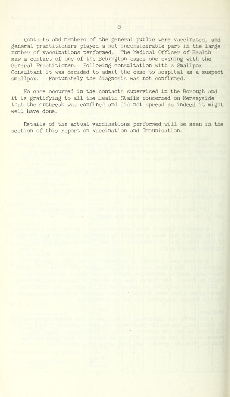 Contacts and members of the general public were vaccinated^ and general practitioners played a not inconsiderable part in the large number of vaccinations performed. The Medical Officer of Health saw a contact of one of the Bebington cases one evening with the General Practitioner. Following consultation with a Snallpox Consultant it was decided to admit the case to hospital as a suspect smallpox. Fortunately the diagnosis was not confirmed. No case occurred in the contacts supervised in the Borough and it is gratifying to all the Health Staffs concerned on Merseyside that the outbreak was confined and did not spread as indeed it might well have done. Details of the actual vaccinations performed will be seen in the section of this report on Vaccination and Immunisation.