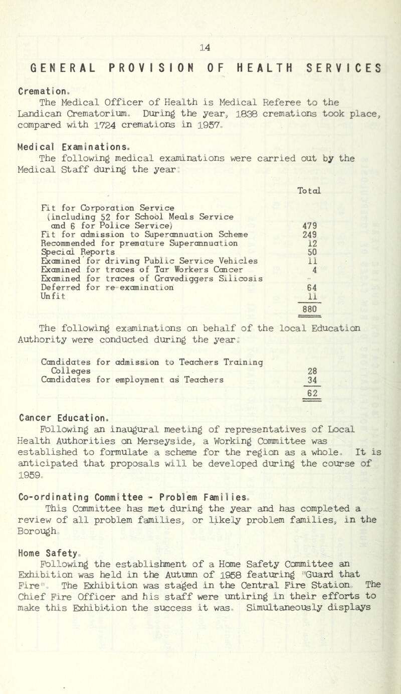 GENERAL PROVISION OF HEALTH SERVICES Cremation^ The Medical Officer of Health is Medical Referee to the Landican Crematorium. During the year, 1838 cremations took place, compared with 1724 cremations in 1957. Medical Exams nations* The following medical examinations were carried out by the Medical Staff during the year: Total Fit for Corporation Service (including 52 for School Meals Service and 6 for Police Service) 479 Fit for admission to Superannuation Scheme 249 Recommended for premature Superannuation 12 Special Reports 50 Ekamined for driving Public Service Vehicles 11 Ekamined for traces of Tar Workers Cancer 4 Ekomined for traces of Gravediggers Silicosis Deferred for re=examinatiori 64 Unfit 11 880 The following examinations on behalf of the local Education Authority were conducted during the year. Candidates for admission to Teachers Training Cblleges Candidates for employment as Teachers 28 H 62 Cancer Education* Following an inaugural meeting of representatives of Local Health Authorities on Merseyside, a Working Committee was established to formulate a scheme for the region as a whole. It is anticipated that proposals will be developed during the course of I959e Co-ordinating Committee - Problem Families^ This Canmittee has met during the year and has completed a review of all problem families, or likely problem families, in the Borougho Home Safety. Following the establishment of a Hone Safety Conmittee an Exhibition was held in the Autumn of 1958 featuring Guard that Fire. The Exhibition was staged in the Central Fire Station. The Chief Fire Officer and his staff were untiring in their efforts to make this Exhibi-tion the success it was. Simultaneously displays