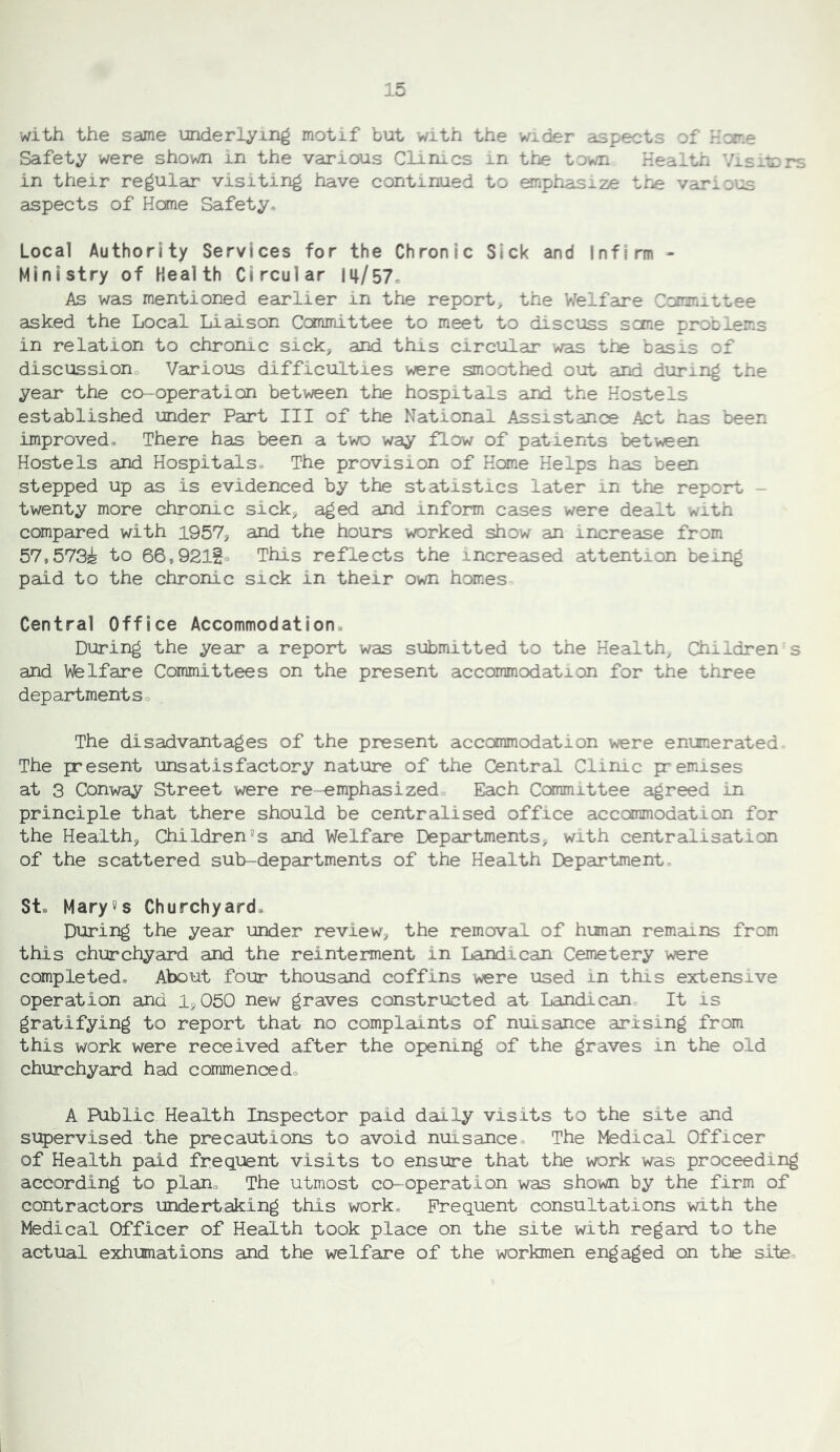 with the same underlying motif but with the wider aspects of Home Safety were shown in the various Clinics in the town Health Visitors in their regular visiting have continued to onphasize the various aspects of Home Safety* Local Authority Services for the Chronic Sick and Infirm - Ministry of Health Circular m/57^ As was mentioned earlier in the report^ the V/elfare Committee asked the Local Liaison Committee to meet to discuss seme problems in relation to chronic sick, and this circular was tr^ basis of discussiono Various difficulties were smoothed out and during the year the co-operation between the hospitals and the Hostels established under Part III of the National Assistance Act has been improved® There has been a two way flow of patients between Hostels and Hospitals® The provision of Home Helps has been stepped up as is evidenced by the statistics later in the report - twenty more chronic sick, aged and inform cases were dealt with compared with 1957, and the hours worked show an increase from 57,573i to 66,92lSo This reflects the increased attention being paid to the chronic sick in their own homes Central Office Accommodation® During the year a report was submitted to the Health, Children s and Welfare Committees on the present accommodation for the three departments® The disadvantages of the present accommodation were enumerated. The present unsatisfactory nature of the Central Clinic premises at 3 Conway Street were re-emphasized Each Committee agreed in principle that there should be centralised office accommodation for the Health, Children's and Welfare Departments, with centralisation of the scattered sub-departments of the Health Department. St. Mary5s Churchyard. During the year under review, the removal of human remains from this churchyard and the reinterment in Landican Cemetery were completed® About four thousand coffins were used in this extensive operation and 1,050 new graves constructed at Landican, It is gratifying to report that no complaints of nuisance arising from this work were received after the opening of the graves in the old churchyard had commenced® A Public Health Inspector paid daily visits to the site and supervised the precautions to avoid nuisance. The Medical Officer of Health paid frequent visits to ensure that the work was proceeding according to plan. The utmost co-operation was shown by the firm of contractors undertaking this work® Frequent consultations with the Medical Officer of Health took place on the site with regard to the actual exliumations and the welfare of the workmen engaged on the site.