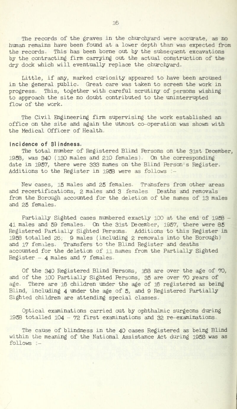 The records of the graves in the churchyard were accurate^ as no human remains have been found at a lower depth than was expected from the records. This has been borne out by the subsequent excavations by the contracting firm carrying out the actual construction of the dry dock which will eventually replace the churchyard. Little^ if any^ marked curiosity appeared to have been aroused in the general public® Great care was taken to screen the work in progress. This^ together with careful scrutiny of persons wishing to approach the site no doubt contributed to the uninterrupted flow of the work® The Civil Ehgineering firm supervising the work established an office on the site and again the utmost co-^operation was shown with the Medical Officer of Health. incidence of Blindness. The total number of Registered Blind Persons on the 31st December, 1958, was 340 (130 males and 210 females). On the corresponding date in 1957, there were 333 names on the Blind Person’s Register. Additions to the Register in 1958 were as follows °- New cases, 15 males and 25 females. Transfers from other areas and recertifications, 2 males and 3 females Deaths and removals from the Borough accounted for the deletion of the names of 13 males and 25 females® Partially Sighted cases numbered exactly 100 at the end of 1958 - 41 males and 59 females® On the 31st December, 1957, there were 85 Registered Partially Sighted Persons® Additions to this Register in 1958 totalled 26; 9 males (including 2 removals into the Borough) and 17 females® Trarsfers to the Blind Register and deaths accounted for the deletion of ll names from the Partially Sighted Register - 4 males and 7 females® Of the 340 Registered Blind Persons, 168 are over the age of 70, and of the 100 Partially Sighted Persons, 35 are over 70 years of age® There are 16 children under the age of 16 registered as being Blind, including 4 mder the age of 5, and 9 Registered Partially Sighted children are attending special classes® Optical examinations carried out by ophthalmic surgeons during 1958 totalled 104 - 72 first examinations and 32 re-examinations® The C3.use of blindness in the 40 cases Registered as being Blind within the meaning of the National Assistance Act during 1958 was as follows