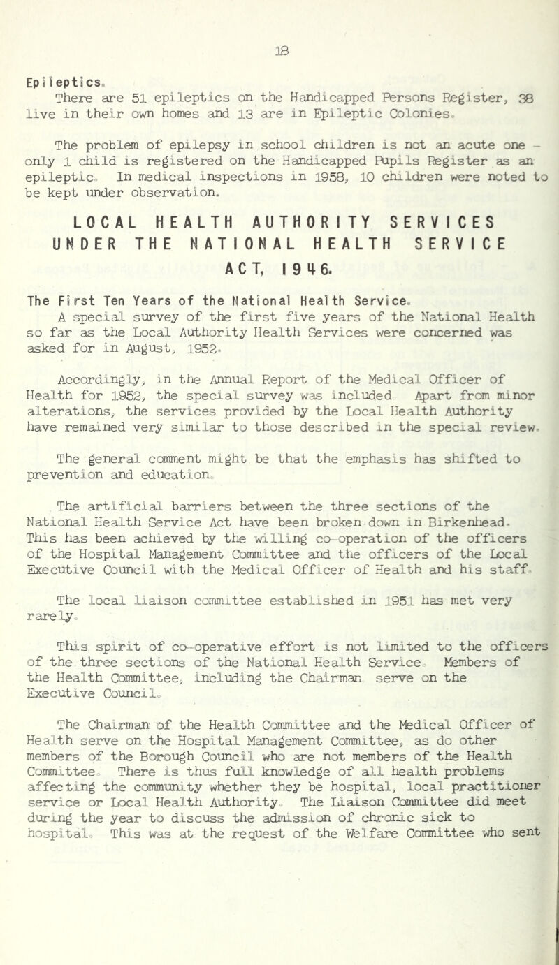 23 EpHeptlcSe There are 51 epileptics on the Handicapped Persons Register> 38 live in their own homes and 13 are in Epileptic Colonies* The problem of epilepsy in school children is not an acute one - only 1 child is registered on the Handicapped Pupils Register as an epileptic* In medical inspections in 1958^ 10 children were noted to be kept under observation* LOCAL HEALTH AUTHORITY SERVICES UNDER THE NATIONAL HEALTH SERVICE ACT, 19 4 6. The First Ten Years of the National Health Service. A special survey of the first five years of the National Health so far as the Local Authority Health Services were concerned was asked for in August, 1952® Accordingly, in the Annual Report of the Medical Officer of Health for 1952? the special survey was included Apart from minor alterations, the services provided by the Local Health Authority have remained very similar to those described in the special review- The general comment might be that the emphasis has shifted to prevention and education* The artificial barriers between the three sections of the National Health Service Act have been broken down in Birkenhead. This has been achieved by the willing co-operation of the officers of the Hospital Management Committee and the officers of the Local Executive Council with the Medical Officer of Health and his staff The local liaison committee established in 1951 has met very rarely* This spirit of ca-operative effort is not limited to the officers of the three sections of the National Health Servicco Members of the Health Committee, including the Chairman serve on the Executive Council* The Chairman' of the Health Committee and the Medical Officer of Health serve on the Hospital Management Committee, as do other members of the Borough Council who are not members of the Health Committee* There is thus full knowledge of all health problems affecting the community whether they be hospital, local practitioner service or Local Health Authority* The Liaison Committee did meet during the year to discuss the admission of chronic sick to hospital* Tills was at the request of the Welfare Committee who sent
