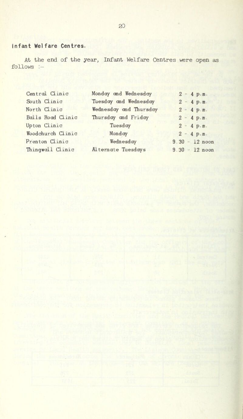 Infant Welfare Centres^ At the end of the year^ Infant Welfare Centres were open as follovTS Central Qinic Monday and Wednesday 2 “ 4 p.m. South Clinic Tuesday and Wednesday 2 “ 4 p.m North Qinic Wednesday and Thursday 2 “ 4 pm. Balls Road Qinic Thursday and Friday 2 “ 4 p.m Upton Clinic Tuesday 2 “ 4 p.m. Woodchurch Qinic Monday 2 “ 4 p.m. Prenton Qinic Wednesday 9c 30 = 12 noon Ihingwall Qinic Alternate Tuesdays 9 30 “ 12 noon