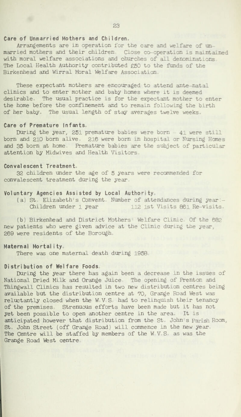 Care of Unmarried Mothers and Children. Arrangements are in operation for the care and ^Ifare of un married mothers and their children Close co-operatu-on is maintaLined with moral welfare associations and churches of all denominat^or^ The Local Health Authority contributed £50 to the funds of the Birkenhead and Wirral Moral Vfelfare Association These expectant mothers are encouraged to atterid ante-natal clinics and to enter mother and baby homes where it is deemed desirable* The usual practice is for the expectant mother to enter the home before the confinement and to remain following the birth of her baby* The usual length of stay averages twelve weeks. Care of Premature Infants* During the year, 251 premature babies were born 41 were still born and 210 born alive* 216 were born in hospital or Nursing Homes and 35 born at home Premature babies are the subject of particular attention by Midwives and Health Visitors Convalescent Treatment* 32 children under the aige of 5 years were recommended for convalescent treatment during the year Voluntary Agencies Assisted by Local Authority (a) St* Elizabeth''s Convent Number of attendances during year - Children under 1 year 112 1st Visits 861 Re-visits fb) Birkenhead and District Mothers Welfare Clinic Of the 682 new patients who were given advice at the Clinic during the year^ 269 were residents of the Borough Maternal Mortality* There w'as one maternal death during 1958 DIstrS bution of Welfare Foods* During the year there has again been a decrease in the issues of National Dried Milk and Orange Juice The opening of Prenton and Thingwall Clinics has resulted in two new distribution centres being available but the distribution centre at 70^ Grange Road West was reluctantly closed when the WoV So had to relinquish their tenancy of the premises* Strenuous efforts have been made but it has not yet been possible to open another centre in the area* It is anticipated however that distribution from the St« John''s Parish Room^ Sto John Street (off Grange Road) will commence in the new year* The Centre will be staffed by members of the WoVoS* as was the Grange Road Wfest centre*