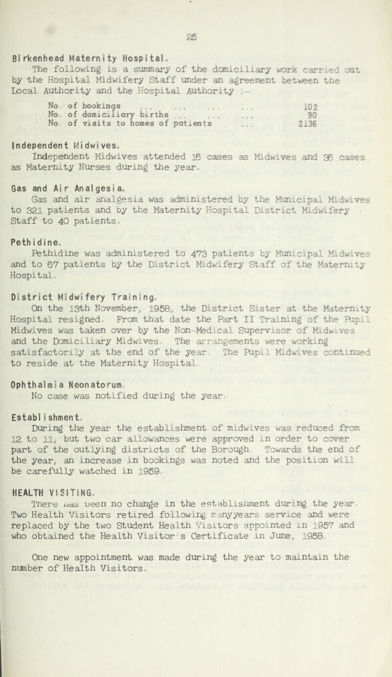 Birkenhead Maternity Hospital. The following is a summary of the douiiciliciry work carried out by the Hospital Midwifery Staff under an agreement between the Local Authority and the Hospital Authority - No of bookings . No. of domiciliary births ... No of visits to homes of patients 102 90 2136 Independent Midwives. Independent Midwives attended 16 cases as Midwives and 35 caises as Maternity Nurses during the year^. Gas and Ai r Anal gesi a. Gas and air analgesia was administered by the Municipal Midwives to 321 patients and by the Maternity Hospital District Midwifery Staff to 40 patients® Pethidines Pethidine was administered to 473 patients by Municipal Midwives and to 67 patients by the District Midwifery Staff of the Maternity Hospital® District Midwifery Training. On the 13th November, 1958, the District Sister at the Maternity Hospital resigned® Prom that date the Part II Training of the Ripil Midwives was taken over by the Non Medical Supervisor of Midwives and the Domiciliary Midwives The arrangements were working satisfactorily at the end of the year The Pupil Midwives continued to reside at the Maternity Hospital Ophthalmia Neonatorum^ No case was notified during the year Estabiishmente During the year the establishment of midwives was reduced from 12 to llj but two car allowances were approved in order to cover part of the outlying districts of the Borough Towards the end of the year, an increase in bookings was noted and the position will be carefully watched in 1959® HEALTH VISITING. Tnere nas ueen no change in the establishment during the year® Two Health Visitors retired following many years service and were replaced by the two Student Health Visitors appointed in 1957 and who obtained the Health Visitor's Certificate in June, 1958® One new appointment was made during the year to maintain the number of Health Visitors®