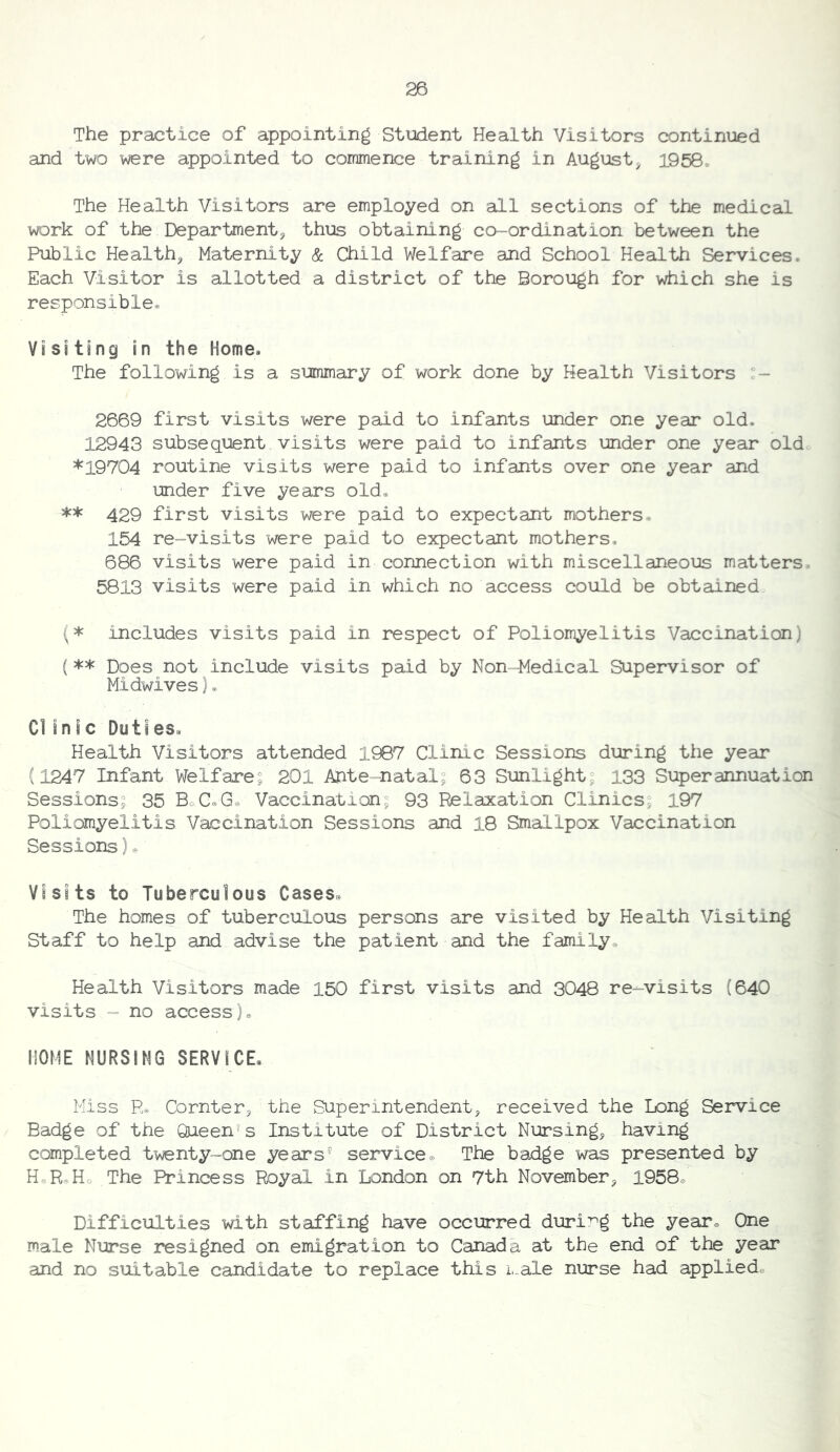 The practice of appointing Student Health Visitors continued and two were appointed to commence training in August^ 1958. The Health Visitors are employed on all sections of the medical work of the Department^ thus obtaining co-ordination between the Public Health, Maternity & Child Welfare and School Health Services. Each Visitor is allotted a district of the Borough for which she is responsible® Visiting in the Home® The following is a summary of work done by Health Visitors 2669 first visits were paid to infants under one year old. 12943 subsequent visits were paid to infants under one year old *19704 routine visits were paid to infants over one year and under five years old. ** 429 first visits were paid to expectant mothers. 154 re-visits were paid to expectant mothers. 686 visits were paid in connection with miscellaneous matters. 5813 visits were paid in which no access could be obtained (* includes visits paid in respect of Poliomyelitis Vaccination) (** Does not include visits paid by Non-Medical Supervisor of Midwives)® Cl in I c DutI es« Health Visitors attended 1987 Clinic Sessions during the year (1247 Infant Welfare^ 201 Ante natal? 63 Sunlight? 133 Superannuation Sessions? 35 BoC®Ge Vaccination? 93 Relaxation Clinics, 197 Poliomyelitis Vaccination Sessions and 18 Smallpox Vaccination Sessions)o Visits to Tuberculous Cases® The homes of tuberculous persons are visited by Health Visiting Staff to help and advise the patient and the family. Health Visitors made 150 first visits and 3048 re-visits (640 visits - no access). HOME NURSING SERVICE. Miss R. Cornter, the Superintendent, received the Long Service Badge of the Queen's Institute of District Nursing, having completed twenty-one years' service. The badge was presented by HeR.Ho The Princess Royal in London on 7th November, 1958. Difficulties with staffing have occurred during the year. One male Nurse resigned on emigration to Canada at the end of the year and no suitable candidate to replace this i.-ale nurse had applied.