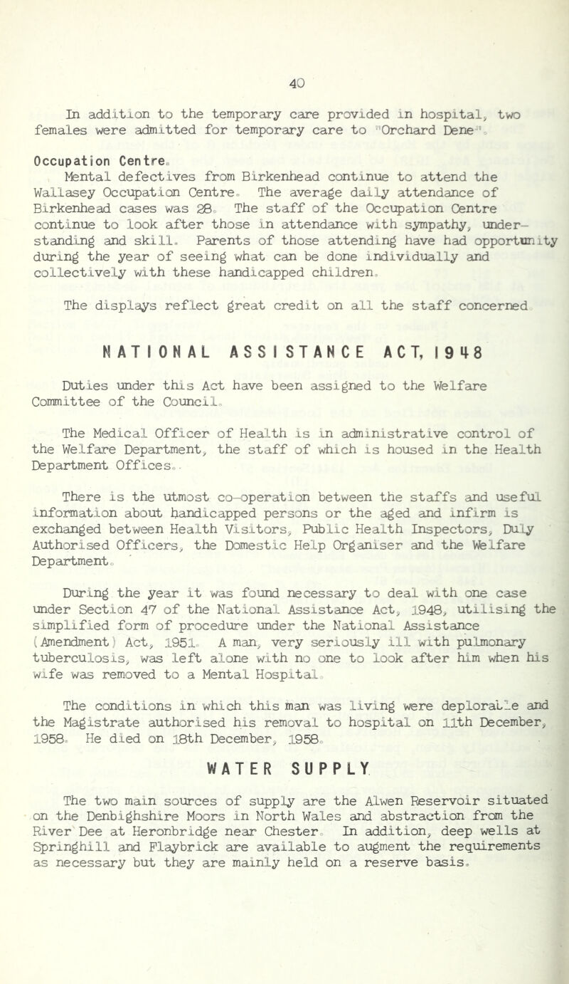 In addition to the temporary care provided in hospital^ two females were admitted for temporary care to ^Orchard Dene h Occupation Centres Mental defectives from Birkenhead continue to attend the Wallasey Occupation Centre® The average daily attendance of Birkenhead cases was 28® The staff of the Occupation Centre continue to look after those in attendance with sympathy, under- stand.ing and skill. Parents of those attending have had opportunity during the year of seeing what can be done individually and collectively with these handicapped children. The displays reflect great credit on all the staff concerned NATIONAL ASSISTANCE ACT, 1948 Duties under this Act have been assigned to the Welfare Committee of the Council® The Medical Officer of Health is in administrative control of the Welfare Department, the staff of which is housed in the Health Department Offices®. There is the utmost co-operation between the staffs and useful information about handicapped persons or the aged and infirm is exchanged between Health Visitors, Public Health Inspectors, Duly Authorised Officers, the Domestic Help Organiser and the Welfare Department® During the year it was found necessary to deal with one case under Section 47 of the National Assistance Act, 1948, utilising the simplified form of procedure under the National Assistance (Amendment) Act, A man, very seriously ill with pulmonary tuberculosis, was left alone with no one to look after him when his wife was removed to a Mental Hospital® The conditions in which this man was living were deplorable and the Magistrate authorised his removal to hospital on 11th December, 1958. He died on l8th December, 1958® WATER SUPPLY The two main sources of supply are the Alwen Reservoir situated on the Denbighshire Moors in North Wales and abstraction from the River Dee at Heronbridge near Chester® In addition, deep wells at Springhill and Playbrick are available to augment the requirements as necessary but they are mainly held on a reserve basis®